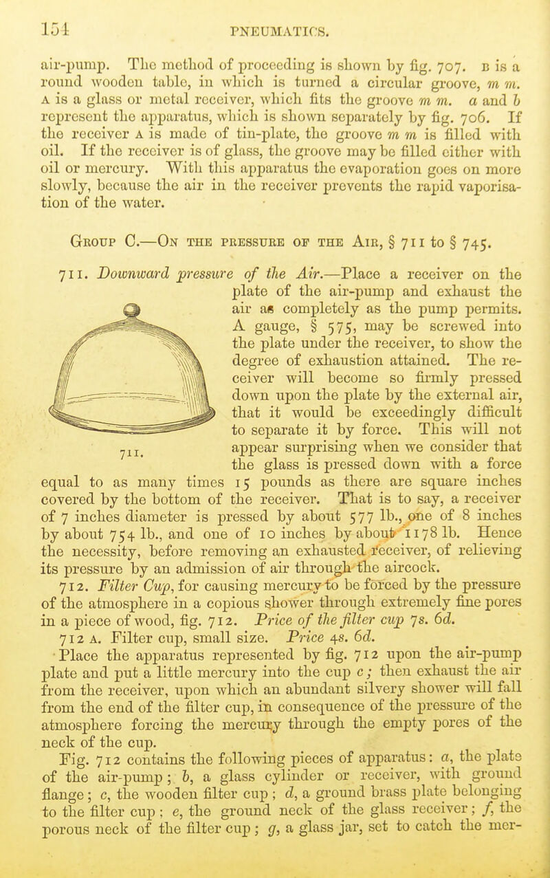 air-puiup. Tlic method of proceeding is sliown by fig, 707. b is a round Avooden table, in wbich is turned a circular groove, m m. A is a glass or metal receiver, wbicli fits tbe groove mm. a and h represent tbe apparatus, which is shown separately by fig. 706. If the receiver A is made of tin-plate, the groove m m is filled with oil. If the receiver is of glass, tbe groove may be filled either with oil or mercury. With this apparatus tbe evaporation goes on more slowly, because the air in the receiver prevents the rapid vaporisa- tion of the water. Group C.—On the peesstjee of the Aie, § 7 i i to § 745. 711. Doicnward pressure of the Air.—Place a receiver on tbe plate of the air-pump and exhaust tbe air a« completely as tbe pump permits. A gauge, § 575, may be screwed into tbe plate under tbe receiver, to show the degree of exhaustion attained. Tbe re- ceiver will become so firmly pressed down upon tbe plate by the external air, that it would be exceedingly difficult to separate it by force. This will not appear surprising when we consider that the glass is pressed down with a force equal to as many times 15 pounds as there are square inches covered by the bottom of tbe receiver. That is to say, a receiver of 7 inches diameter is pressed by about 577 lb., one of 8 inches by about 754 lb., and one of 10 inches by about 1178 lb. Hence the necessity, before removing an exhausted I'eceiver, of relieving its pressure by an admission of air through-the aircock. 712. Filter Cup, for causing mercury to be forced by tbe pressure of tbe atmosphere in a copious shower through extremely fine pores in a piece of wood, fig. 712. Price of the filter cup 7s. 6d. 712 A. Filter cup, small size. Price 4s. 6d. Place tbe apparatus represented by fig. 712 upon the air-pump plate and put a little mercury into tbe cup c ; then exhaust the air from the receiver, upon wbich an abundant silvery shower will fall from the end of the filter cup, in consequence of the pressure of the atmosphere forcing tbe mercury through the empty pores of the neck of tbe cup. Fig. 712 contains tbe following pieces of apparatus: a, the plate of the air-pump ; h, a glass cylinder or receiver, with ground flange; c, the wooden filter cup ; d, a ground brass plate belonging to the filter cup; e, tbe ground neck of tbe glass receiver; /, the porous neck of the filter cup ; g, a glass jar, set to catch tbe mer-