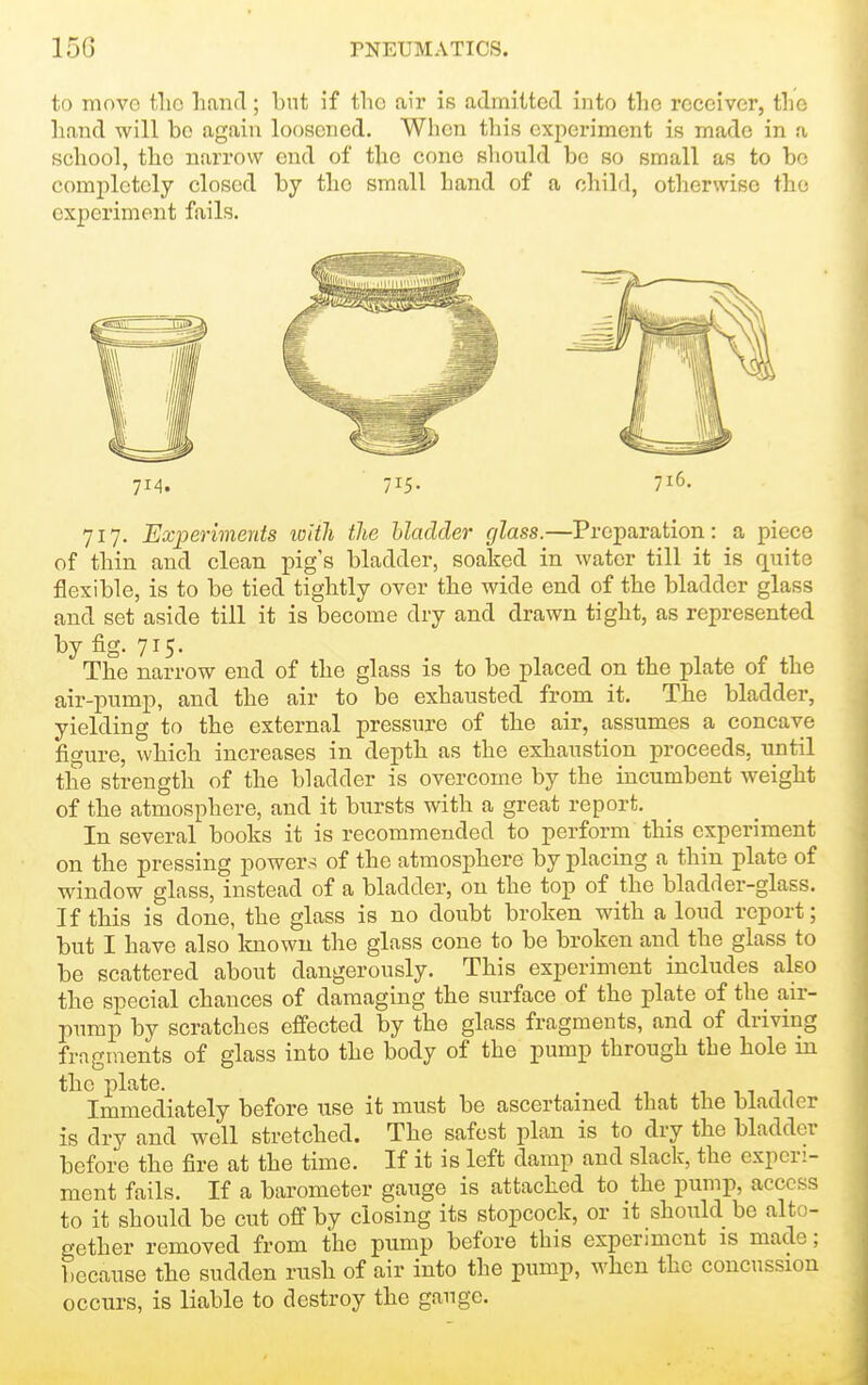 to move the hand; but if the air is admitted into the receiver, the liand will be again loosened. When this experiment is made in a school, the narrow end of the cone should be so small as to bo completely closed by tlie small hand of a chihl, otherwise the experiment fails. 714. 715- 716. 717. Experimeyits with the Uadder glass.—Preparation: a piece of thin and clean pig s bladder, soaked in water till it is c[uite flexible, is to be tied tightly over the wide end of the bladder glass and set aside till it is become dry and drawn tight, as represented by fig. 715. The narrow end of the glass is to be placed on the plate of the air-pump, and the air to be exhausted from it. The bladder, yielding to the external pressure of the air, assumes a concave figure, which increases in depth as the exhaustion proceeds, until the strength of the bladder is overcome by the incumbent weight of the atmosphere, and it bursts with a great report. In several books it is recommended to perform this experiment on the pressing power.-; of the atmosphere by placing a thin plate of window glass, instead of a bladder, on the top of the bladder-glass. If this is done, the glass is no doubt broken with a loud report; but I have also Imown the glass cone to be broken and the glass to be scattered about dangerously. This experiment includes also the special chances of damaging the surface of the plate of the air- piimp by scratches effected by the glass fragments, and of driving fragments of glass into the body of the pump through the hole in the plate. Immediately before use it must be ascertained that the bladder is dry and well stretched. The safest plan is to dry the bladder before the fire at the time. If it is left damp and slack, the experi- ment fails. If a barometer gauge is attached to the pump, access to it should be cut off by closing its stopcock, or it should be alto- gether removed from the pump before this experiment is made; because the sudden rush of air into the pump, when the concussion occurs, is liable to destroy the gauge.