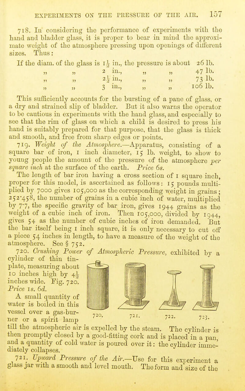 718. Iu' cousidci-ing tlio perforinanco of experiments with the hand and bladder ghiss, it is proper to bear in mind the aj)proxi- mate weight of the atmosphere pressing upon ojDeuings of different sizes. Thus : If the diam. of the glass is i|V in., the pressure is about 26 lb. „ „ 2 in., „ „ 47 lb. 2.V in., 3 73 lb. 106 lb. This sufficiently accounts for the bursting of a pane of glass, or a dry and strained slip of bladder. But it also warns the operator to be cautious in experiments with the hand glass, and especially to see that the rim of glass on which a child is desired to press his hand is suitably j^repared for that purpose, that the glass is thick and smooth, and free from sharp edges or points. 719. Weight of the Atmosphere.—Apparatus, consisting of a square bar of iron, i inch diameter, 15 lb. weight, to show to young people the amount of the pressure of the atmosphere per square inch at the surface of the earth. Price 6s. The length of bar iron having a cross section of I square inch, proper for this model, is ascertained as follows: 15 pounds multi- plied by 7000 gives 105,000 as the corresponding weight in grains; 252-458, the number of grains in a cubic inch of water, multiplied by 77, the specific gravity of bar iron, gives 1944 grains as the weight of a cubic inch of iron. Then 105,000, divided by 1944, gives 54 as the number of cubic inches of iron demanded. But the^ bar itself being i inch square, it is only necessary to cut oif a piece 54 inches in length, to have a measure of the weight of the atmosphere. See § 752. 720. Crushing Power of Atmospheric Pressure, exhibited by a cylinder of thin tin- plate, measui-ing about 10 inches high by 4^ inches wide. Fig. 720. Price IS. 6d. A small quantity of water is boiled in this vessel over a gas-bur- ner or a spirit lamp tiU the atmospheric air is expelled by the steam. The cylinder is then promptly closed by a good-fitting cork and is placed in a pan and a quantity of cold water is poui-ed over it: the cylinder imme- diately collapses. 721. Upward Pressure of the Air.—JjBe for this experiment a glass jar with a smooth and level mouth. The form and size of the