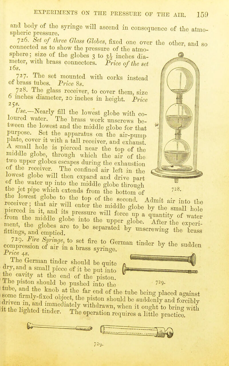 and body of the syringe will ascend in consequence of tbe atmo- spheric pressure. 126 Set of three Glass Globes, fixed one over the other, and so connected as to show the pressure of the atmo- sphere ; size of the globes 3 to 3^ inches dia- meter, with brass connectors. Price of the set 16s. 727. The set mounted with corks instead of brass tubes. Price 8s. 728. The glass receiver, to cover them, size 6 inches diameter, 20 inches in height Price 25s. Z7se.—Nearly fill the lowest globe with co- loui-ed water. The brass work unscrews be- tween the lowest and the middle globe for that purpose. Set the ajiparatus on the air-pump plate, cover it with a tall receiver, and exhaust. A_ small hole is pierced near the top of the middle globe, through which the air of the two upper globes escapes during the exhaustion ot the receiver. The confined air left in the lowest globe will then expand and drive part ol the water up into the middle globe through the jet pipe which extends from the bottom of J^.^ fir^': SL?;:.^;'^^'^ The German tinder should be quite dry, and a small piece of it be put into ^ the cavity at the end of the piston. I he piston should be pushed into the • - ■some fi^lv fii'T^' the far end of the tube being placed against rWrf- -l^*' ^^^I'^'l suddenly and forcibly ift thp l T;rA-T'^^J^^y withdrawn, when it ought to bring S iit the lighted tinder. The operation requires a little practicf 729.