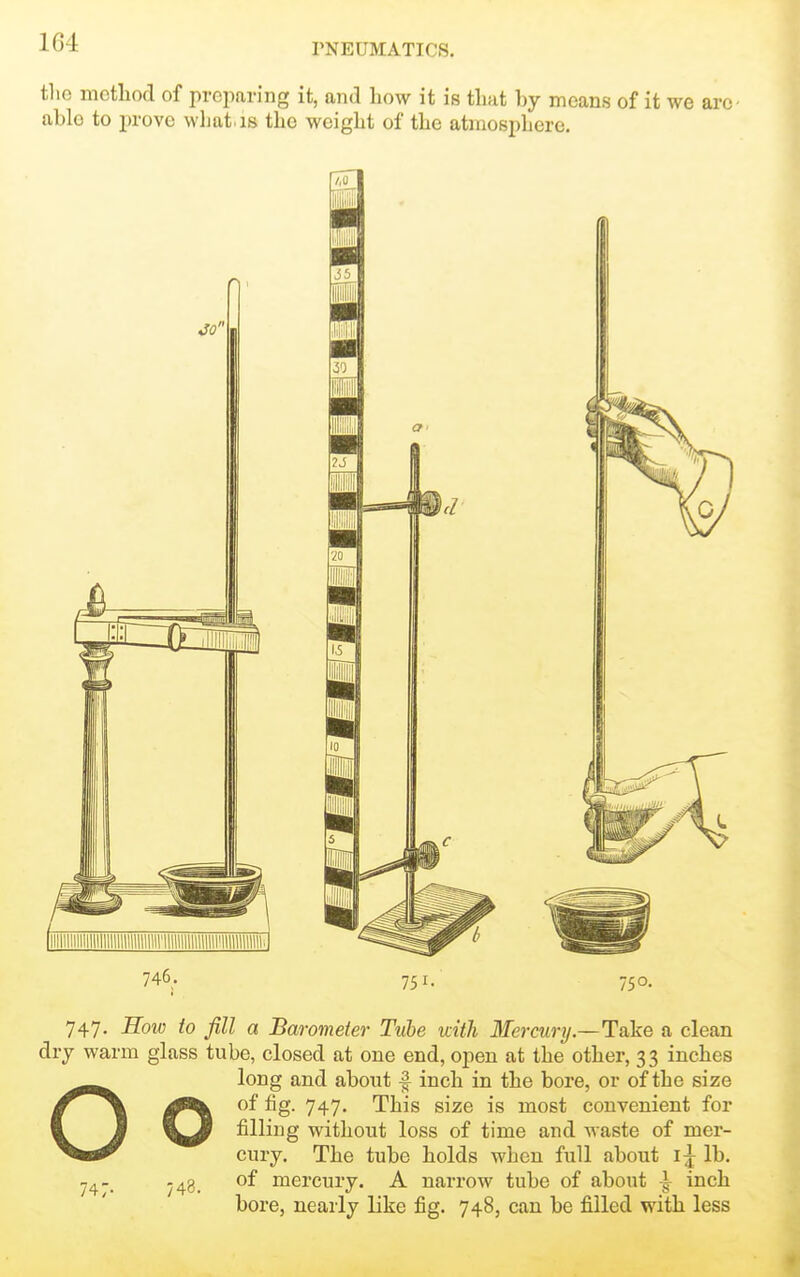 tlie motliod of preparing it, and how it is that by means of it we ar( ablo to prove wliat.is the weight of the atmosphere. JO' 746. 65 751. 750. 747. Eow to fill a Barometer Tube with Mercunj.—Take a clean dry warm glass tube, closed at one end, open at the other, 33 inches Olong and about ^ inch in the bore, or of the size of fig. 747. This size is most convenient for filling without loss of time and waste of mer- cury. The tube holds when full about lb. .43 of mercury. A narrow tube of about ^ inch bore, nearly like fig. 748, can be filled with less 747.