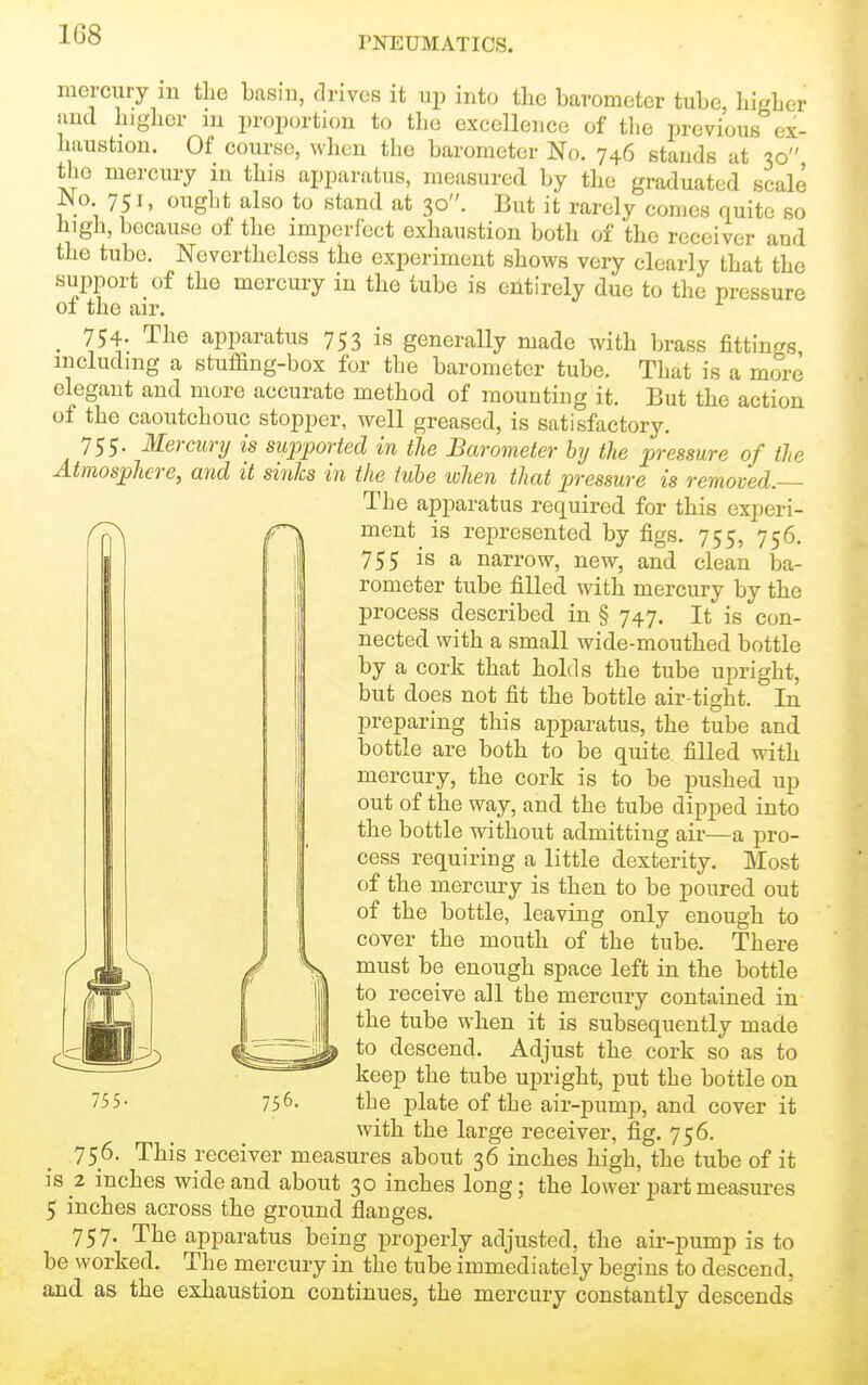 PNEUMATICS. mercury m the basm, drives it up into the barometer tube, higher unci higher in jiroportion to the excellence of the previous ex- haustion. Of course, when the barometer No. 746 stands at 30 the mercury in this apparatus, measured by tlie graduated scale JMo 751, ought also to stand at 30. But it rarely comes quite so high, because of the imperfect exhaustion both of the receiver and the tube. Nevertheless the experiment shows very clearly that the support of the mercury in the tube is entirely due to the pressure of the air. _ 754. The apparatus 753 is generally made with brass fittings including a stuffing-box for the barometer tube. That is a more elegant and more accurate method of mounting it. But the action of the caoutchouc stopper, well greased, is satisfactory. 755- Mercury is supported in the Barometer bij the pressure of the Atmosphere, and it sinks in the tube when that pressure is removed — The apparatus required, for this experi- ment is represented by figs. 755, 756. 755 is a narrow, new, and clean ba- rometer tube filled with mercury by the process described in § 747. It is con- nected with a small wide-mouthed bottle by a cork that holds the tube upright, but does not fit the bottle air-tight. In preparing this aj)paratus, the tube and bottle are both to be quite filled with mercury, the cork is to be jDushed up out of the way, and the tube dipped into the bottle without admitting air—a pro- cess requiring a little dexterity. Most of the mercury is then to be poured out of the bottle, leaving only enough to cover the mouth of the tube. There must be enough space left in the bottle to receive all the mercury contained in the tube when it is subsequently made to descend. Adjust the cork so as to keep the tube upright, put the bottle on the plate of the air-pump, and cover it with the large receiver, fig. 756. 756. This receiver measures about 36 inches high, the tube of it is 2 inches wide and about 30 inches long; the lower part measures 5 inches across the ground flanges. 757. The apparatus being properly adjusted, the air-pump is to be worked. The mercury in the tube immediately begins to descend, and as the exhaustion continues, the mercury constantly descends 755- 756.