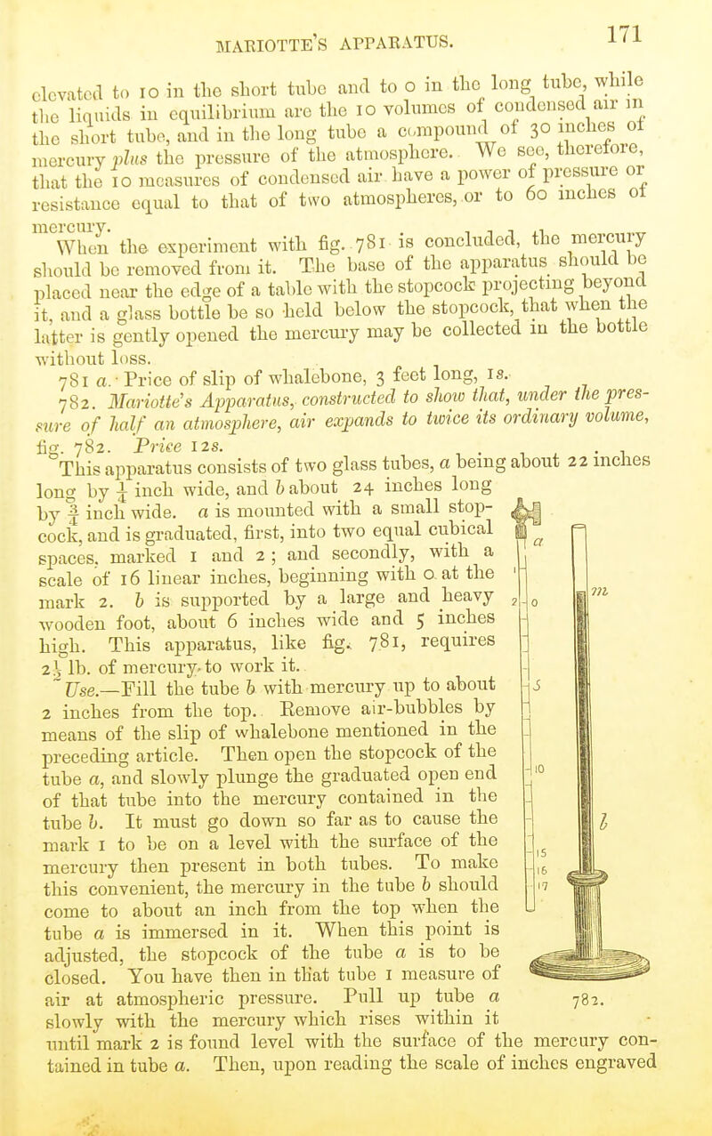 elevated to lo in the short tube and to o in the long tube while the liquids in equilibrium are the lo volumes of condensed air ni the short tube, and in the long tube a cmpound of 30 inches ot mercury p^HS the pressure of the atmosphere. We see, thcretoie, that the 10 measures of condensed air liave a power of pressure or resistance equal to that of two atmospheres, or to 60 inches ot When the experiment with fig. 781 is concluded, the mercury should be removed from it. The base of the apparatus should be placed near the edge of a table with the stopcock projecting beyond it, and a glass bottle be so held below the stopcock that when the latter is gently opened the mercury may be collected m the bottle without loss. 781a.- Price of slip of whalebone, 3 feet long, is. 782. Mariottes Affaratus,-constructed to sliow that, under the pres- sure of half an atmosphere, air expands to twice its ordinary volume, fig. 782. Price I2S. , . , . • i This apparatus consists of two glass tubes, a being about 22 inches long by I inch wide, and h about 24 inches long by f inch wide, a is mounted with a small stop- cock, and is graduated, first, into two equal cubical spaces, marked i and 2 ; and secondly, with a scale of 16 linear inches, beginning with o, at the mark 2. 6 is supported by a large and heavy wooden foot, about 6 inches wide and 5 inches high. This apparatus, like fig., 781, requires 2i lb. of mercury- to work it. ~Use—'Fill the tube h with mercury up to about 2 inches from the top. Eemove air-bubbles by means of the slip of whalebone mentioned in the preceding article. Then open the stopcock of the tube a, and slowly plunge the graduated open end of that tube into the mercury contained in the tube h. It must go down so far as to cause the mark i to be on a level with the surface of the mercury then present in both tubes. To make this convenient, the mercury in the tube b should come to about an inch from the top when the tube a is immersed in it. When this point is adjusted, the stopcock of the tube a is to be closed. You have then in that tube i measure of air at atmospheric pressure. Pull up tube a slowly with the mercury which rises within it until mark 2 is found level with the surface of the mercury con- tained in tube a. Then, upon reading the scale of inches engraved