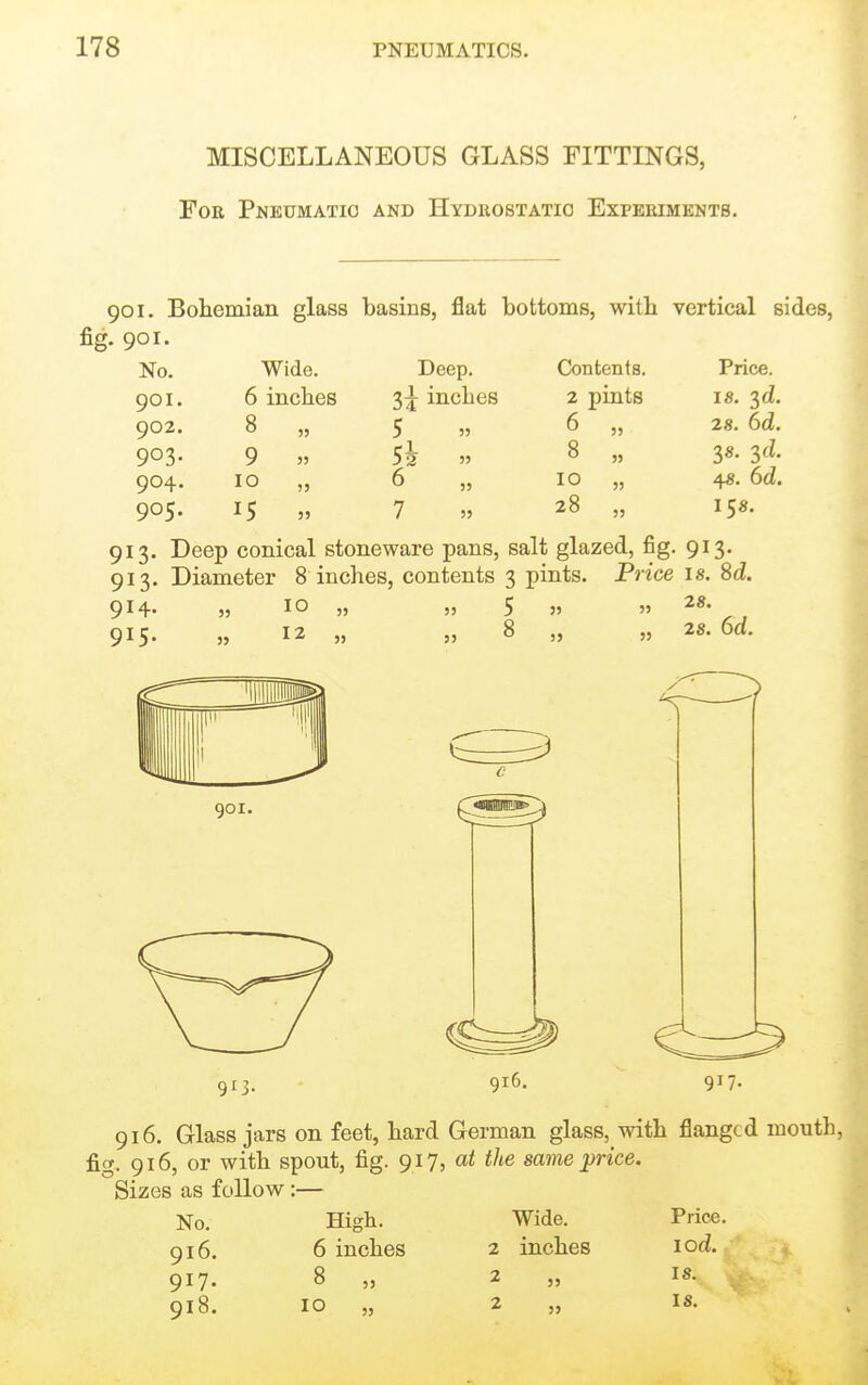 MISCELLANEOUS GLASS FITTINGS, For Pneumatic and Hydrostatic Experiments. 901. Bohemian glass basins, flat bottoms, witb vertical sides, fig. 901. No. Wide. Deep. Contents. Price. 901. 6 inches 3i inches 2 pints 18. 3cZ. 902. 8 55 5 55 6 „ 28. 6d. 903- 9 35 Sh 55 8 „ 38. yl 904. 10 5J 6 )) 10 „ 48. 6d. 905. 15 J5 7 55 28 „ 158. 913. Deep conical stoneware pans, salt glazed, fig. 913. 913. Diameter 8 inches, contents 3 pints. Price is. 8d. 914. 915. 10 12 5 8 28. 28. 6d. 913. 916. 916. Glass jars on feet, hard German glass, with flanged mouth, fig. 916, or with spout, fig. 917, at the same price. Sizes as follow :— No. High. Wide. Price. 916. 6 inches 2 inches lod. 917- 8 „ 918. 10 „ 2 2 18. IS.