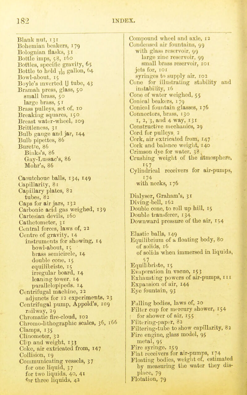 ] 82 INDEX. Blank nut, 131 Bolicmian bonkers, 179 Bolognian flasks, 31 Bottle imps, 58, iCio Bottles, specific gravity, 65 Bottlo to hold gallon, 64. Bowl-about, 15 Boyle's inverted U tube, 43 Braraah press, glass, 50 small brass, 50 large brass, 51 Brass pulleys, set of, 10 Breaking squares, 150 Breast water-wheel, 109 Brittleness, 31 Bulb gauge and jar, 144 Bulb pipettes, 86 Burette, 86 Biiiks's, 86 Gay-Lussac's, 86 Mohr'a, 86 Caoutchouc balls, 134, 149 Capillarity, 81 Capillary plates, 82 tubed, 82 Caps for air jars, 132 Carbonic acid gas weighed, 139 Cartesian devils, 160 Cathetometer, 31 Central forces, laws of, 22 Centre of gravity, 14 instruments for showing, 14 bowl-about, 15 brass semicircle, 14 double cone, 15 equilibriste, 15 irregular board, 14 leaning tower, 14 parallelepipeds, 14 Centrifugal machine, 22 adjuncts for 12 experiments, 23 Centrifugal pump, Appold's, 109 railway, 29 Chromatic fire-cloud, 102 Chromo-lithographic scales, 36, 166 Clamps, 135 Clinometer, 32 Clip and weight, 133 Coke, air extricated from, 147 Collision, 19 Communicating vessels, 37 for one liquid, 3 7 for two liquids, 40, 41 for three liquids, 42 Compound wheel and axle, 12 Condensed air fountains, 99 with glass reservoir, 99 large zinc reservoir, 99 small brass reservoir, 101 jcls for, lor syringes to supjily air. 102 Cone for illustrating stability and instability, 16 Cone of water weighed, 5 5 Conical beakers, 179 Conical fountain glasses, 176 Connectors, brass, 130 I, 2, 3, and 4 way, 131 Constructive mechanics, 29 Cord fur pulleys. 2 Cork, air extricated from, 147 Cork and balance weight, 140 Crimson dye for water, 38, Crushing weight of the atmosphere. Cylindrical receivers for air-pumps, 174 with necks, 176 Dialyser, Graham's, 31 Diving-bell, 162 Double cone, to roll up hill, 15 Double tiansferer, 134 Downward pressure of the air, 154 Elastic balls, 149 Equilibrium of a floating body, 80 of solids, 16 of solids when immersed in liquids, S7 Equilibiiste, 15 Evaporation in vacuo, 153 Exhausting powers of air-pumps, 111 Expansion of air, 144 Eye fountain, 93 Falling bodies, laws of, 20 Filter cup for mercury shower, 154 for shower of air, 155 Filtt-riug-paper, 82 Filtering-tube to show capillarity, 82 Fire engine, glass model, 95 metal, 95 Fire syringe, 1.59 Flat receivers for air-pumps, 174 Floating bodies, weigiit of, estimated by measuring the water they dis- place, 79 Flotation, 79