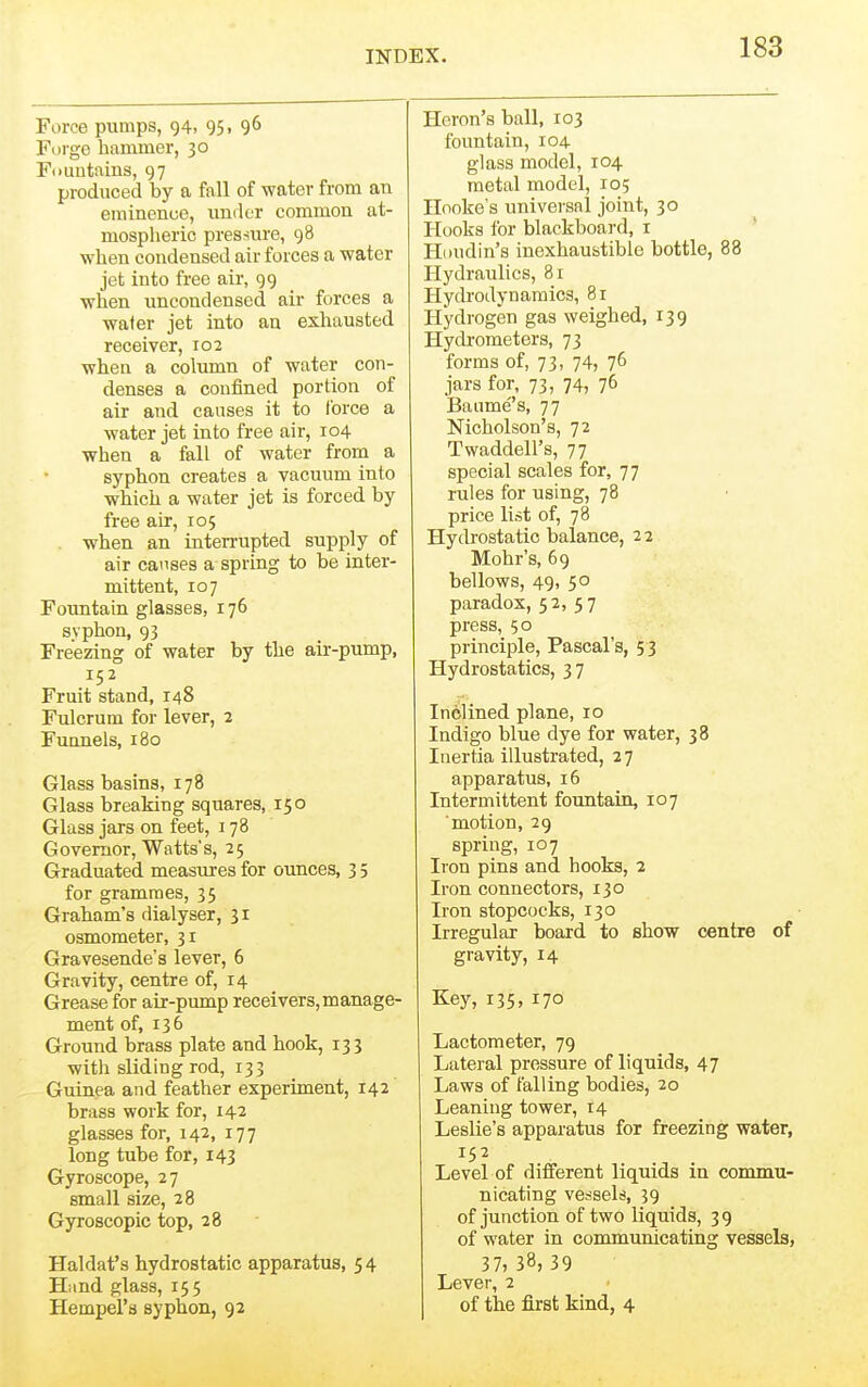 Force pumps, 94. 95• 9^ Forge hammer, 30 Fouutains, 97 produced by a fall of water from an eminence, under common at- mospheric presriure, 98 when condensed air forces a water jet into free air, 99 when uncondensed air forces a wafer jet into an exhausted receiver, 102 when a column of water con- denses a confined portion of air and causes it to force a water jet into free air, 104 when a fall of water from a syphon creates a vacuum into which a water jet is forced by free air, 105 when an inten-upted supply of air causes a spring to be inter- mittent, 107 Fountain glasses, 176 syphon, 93 Freezing of water by the air-pump, 152 Fruit stand, 148 Fulcrum for lever, 2 Funnels, 180 Glass basins, 178 Glass breaking squares, 150 Glass jars on feet, 178 Governor, Watts's, 25 Graduated measures for ounces, 3 5 for grammes, 35 Graham's dialyser, 31 osmometer, 31 Gravesende's lever, 6 Gravity, centre of, 14 Grease for air-piunp receivers, manage- ment of, 136 Ground brass plate and hook, 133 with sliding rod, 133 Guinea and feather experiment, 142 brass work for, 142 glasses for, 142, 177 long tube for, 143 Gyroscope, 27 small size, 28 Gyroscopic top, 28 Haldat's hydrostatic apparatus, 54 Hand glass, 155 Hempel's syphon, 92 Heron's ball, 103 fountain, 104 glass model, 104 metal model, 105 Hooke's universal joint, 30 Hooks for blackboai'd, i Houdin's inexhaustible bottle, 88 Hydraulics, 81 Hydrodynamics, 81 Hydrogen gas weighed, 139 Hydi-ometers, 73 forms of, 73, 74, 76 jars for, 73, 74, 76 Baume's, 77 Nicholson's, 72 Twaddell's, 77 special scales for, 77 rules for using, 78 price list of, 78 Hydrostatic balance, 22 Mohr's, 69 bellows, 49, 50 paradox, 52,5 7 press, 50 principle, Pascal's, 5 3 Hydrostatics, 37 Inclined plane, 10 Indigo blue dye for water, 38 Inertia illustrated, 2 7 apparatus, 16 Intermittent fountain, 107 motion, 29 spring, 107 Iron pins and hooks, 2 Iron connectors, 130 Iron stopcocks, 130 Irregular board to show centre of gravity, 14 Key, 135. 170 Lactometer, 79 Lateral pressure of liquids, 47 Laws of falling bodies, 20 Leaning tower, 14 Leslie's apparatus for freezing water, 152 Level of different liquids in commu- nicating vessels, 39 of junction of two liquids, 3 9 of water in communicating vessels, 37, 38, 39 Lever, 2 of the first kind, 4