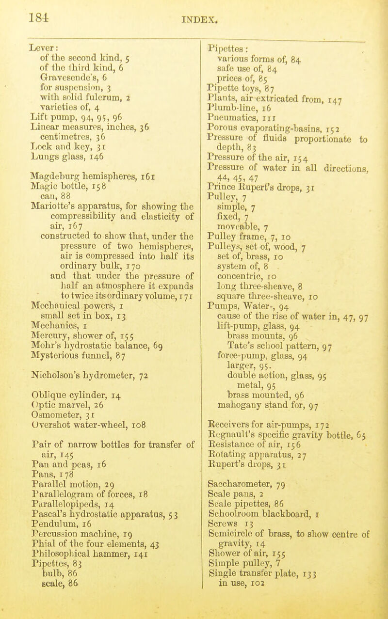 184: Lever: of tlie second kind, 5 of the lliiid kind, 6 Gmvcscudo's, 6 for suspension, 3 ■with solid fulcrum, 2 varieties of, 4 Lift pump, 94, 95, 96 Linear measures, inches, 36 centimetres, 36 Ijock and key, 3 r Lungs glass, 146 Magdeburg hemispheres, 161 Magic bottle, 158 can, 88 Mariotte's apparatus, for showing the compressibility and elasticity of air, 167 constructed to show that, under the pressure of two hemispheres, air is compressed into half its ordinary bulk, 170 and that under the pressure of lialf an atmosphere it expands to twice its ordinary volume, 171 Mechanical powers, i small set in box, 13 Mechanics, i Mercury, shower of, 155 Mohr's hydrostatic balance, 69 Mysterious funnel, 87 Nicholson's hydrometer, 72 Oblique cylinder, 14 Optic marvel, 26 Osmometer, 31 Overshot water-wheel, 108 Pair of narrow bottles for transfer of air, 145 Pan and peas, 16 Pans, 178 Parallel motion, 29 Parallelogram of forces, 18 Piirallelopipeds, 14 Pascal's hydrostatic apparatus, 5 3 Pendulum, i5 Percussion machine, 19 Phial of the four elements, 43 Philosophical hammer, 141 Pipettes, 83 bulb, 86 Bcale, 86 Pipettes : various forms of, 84 safe use of, 84 prices of, 85 Pipette toys, 87 Plants, air extricated from, 147 Plumb-line, 16 Pneumatics, in Porous evaporatiug-basins, 152 Pressure of fluids proportionate to depth, 83 Pressure of the air, 154 Pressure of water in all directions, 45, 47 Prince Rupert's drops, 31 Pulley, 7 simple, 7 fixed, 7 movf^able, 7 Pulley frame, 7, 10 Pulleys, set of, wood, 7 set of, brass, 10 system of, 8 concentric, 10 long three-sheave, 8 square three-sheave, 10 Pumps, Water-, 94 cause of the rise of water in, 47, 97 lift-pump, glass, 94 brass mounts, 96 Tate's school pattern, 97 force-pump, glass, 94 larger, 95. double action, glass, 95 metal, 95 brass mounted, 96 mahogany stand for, 9 7 Receivers for air-pumps, 172 Regnault's specific gravity bottle, 65 Resistance of air, 156 Rotating apparatus, 27 Rupert's drops, 31 Saccharometer, 79 Scale pans, 2 Scale pipettes, 86 Schoolroom blackboard, i Screws 13 Semicircle of brass, to show centre of gravity, 14 Shower of air, 155 Simple pulley, 7 Single transfer plate, 133 in use, 102