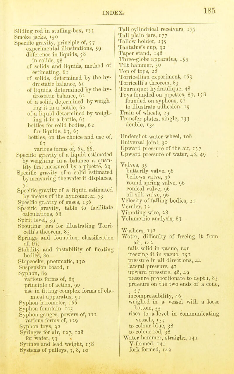 Sliding rod in stuffing-box, 133 Smoke jacks, 150 Specific gravity, principle of, 5 7 experimental illustrations, 59 difference iu liquids, 58 in solids, 58 of solids and liquids, method of estimating, 61 of solids, determined by the hy- drostatic balance, 6r of liquids, determined by the hy- drostatic balance, 62 of a solid, determined by weigh- ing it in a bottle, 62 of a liquid determined by weigh- ing it in a bottle, 63 bottles for solid bodies, 6 2 for liquids, 63, 65 bottles, on the choice and use of, 67 various forms of, 65, 66. Specific gravity of a liquid estimated by weighing in a balance a quan- tity first measured by a pipette, 69 Specific gravity of a solid estimated by measuring the water it displaces, Specific gi-avity of a liquid estimated by means of the hydrometer, 73 Specific gravity of gases, 136 Specific gravity, table to facilitate calculations, 68 Spirit level, 39 Spouting jars for illustrating Torrl- celli's theorem, 83 Springs and fountains, classification of, 97. Stability and instability of flo.iting bodies, 80 Stopcocks, pneumatic, 130 Suspension board, i Syphon, 89 various forms of, 89 principle of action, 90 use in fitting complex forms of che- mical apparatus, Syphon barometer, 166 SypliDU fountain, 105 Syphon gauges, powers of, 112 various forms of, 129 Syplion toys, 92 Syringes for air, 127, 128 for water, 93 . Syringe and lead weight, 158 Systems of pulleys, 7,8, 10 Tail cylindrical receivers, 177 Tall plain jars, 177 Tallow holder, 135 Tantalus's cup, 92 Taper stand, 148 Three-globe apparatus, 159 Tilt hammer, 30 Top of tops, 28 Torricellian experiment, 163 Torricelli's theorem, 83 Tourniquet hydraulique, 48 Toys founded on pipettes, 87, 158 founded on syphons, 92 to illustrate adhesion, 19 Train of wheels, 29 Transfer plates, single, 133 double, 134 Undershot water-wheel, 108 Universal joint, 30 Upward piessm-e of the air, 157 Upward pressure of water, 48, 49 ] Valves, 95 butterfly valve, 96 bellows valve, 96 round spring valve, 96 conical valve, 96 oil silk valve, 96 Velocity of falling bodies, 20 Vernier, 32 Vibrating wire, 28 Volumetric analysis, 83 Washers, 152 Water, difficulty of freeing it from air, 142 falls solid in vacuo, 141 frfiezing it in vacuo, 152 pressure in all directions, 44 lateral pressure, 47 upward pressure, 48, 49 pressure proportionate to depth, 83 pressure on tlie two ends of a cone, 57 incompressibility, 46 weighed in a vessel with a loose bottom, 55 rises to a level in communicating vessels, 137 to colour blue, 38 to colour red, 38 Water hammer, straight, 141 V-formed, 141 fork-formed, 142