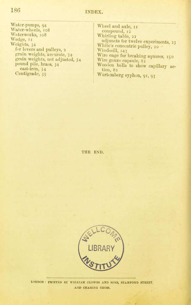 Water-pumps, 94 Water-wlu'cla, ro8 Wntorworks, 108 Wedf^e, 11 AVeiglits, 34 fin- levers and pulloya, 2 grain weights, accurate, 34 grain weiglits, not adjusted, 34 pound pile, brass, 34 cast-iron, 34 Coutigrade, 35 Wheel and axle, ir coiiipouiid, 12 Wiiirliiig table, 22 adjuncts for twelve experiments, 23 White's concentric pulley, 10 ■ Windmill, 143 Wire cage for breaking squares, 150 Wire gauze capsule, '62 Wooden balls to show capillary ac- tion, 82 Wurtcmberg syphon, gr, 93 THE END. LONDON : PRINTED BT AVILLIiM CLOWES AND SONS, STAMFORD STREET, AXD OHABIKG CROSS.