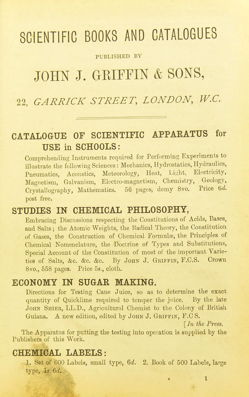 SCIENTIFIC BOOKS AND CATALOGUES PUBLISHED BY JOHN J. GEIFFIN & SONS, 22, GARRICK STREET, LONDON, W.C. CATALOGUE OF SCIENTIFIC APPARATUS for USE in SCHOOLS: Comprehending Instruments required for Performing Experiments to illustrate the following Sciences: Mechanics, Hydrostatics, Hydraulics, Pneumatics, Acoustics, Meteorology, Heat, Liiiht, Electricity, Magnetism, Galvanism, Electro-magnetism, Chemistry, Geology, Crystallography, Mathematics. 56 pages, demy 8vo. Price 'od. post free. STUDIES IN CHEMICAL PHILOSOPHY, Embracing Discussions respecting the Constitutions of Acids, Bases, and Salts; the Atomic Weights, tlie Radical Theory, the Constitution of Gases, the Construction of Chemical Formulce, the Principles of Chemical Nomenclature, the Doctrine of Types and Substitutions, Special Account of the Constitution of most of the important Varie- ties of Salts, &c. &c. &c. By John J, Geiffin, F.C.S. Crown 8v^o., 558 pages. Price 5s., cloth. ECONOMY IN SUGAR MAKING. Directions for Testing Cane Juice, so as to determine the exact quantity of Quicklime required to temper the juice. By the late John Shiek, LL.D., Agricultural Chemist to the Colony of British Guiana. A new edition, edited by John J. Griffin, F.C S. [7w the Press. The Apparatus for putting the testing into operation is supplied by the Publishers of this Work. CHEMICAL LABELS: 1. Set of 600 Labels, small type, Gd. 2. Book of 500 Labels, large type, Is. Qd.