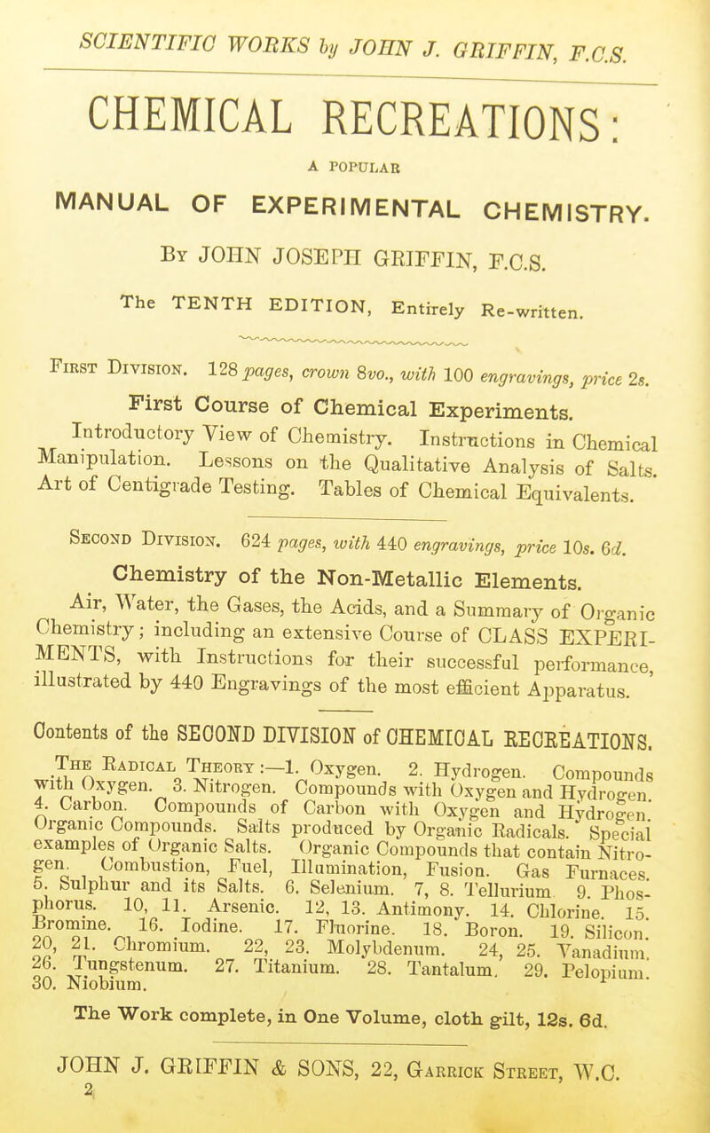 CHEMICAL RECREATIONS: A POPULAB MANUAL OF EXPERIMENTAL CHEMISTRY. By JOHN JOSEPH GRIFFIN, F.C.S. The TENTH EDITION, Entirely Re-writte ten. First Division. 12S pages, crown 8vo., with 100 engravings, price 2s. First Course of Chemical Experiments. Introductory View of Chemistry. Instrnctions in Chemical Manipulation. Lessons on the Qualitative Analysis of Salts Art of Centigrade Testing. Tables of Chemical Equivalents. Second Division. 624 pages, ivith 440 engravings, price 10s. M. Chemistry of the Non-Metallic Elements. Air, Water, the Gases, the Acids, and a Summary of Oi-ganic Chemistry; including an extensive Course of CLASS EXPERI- MENTS, with Instructions fox their successful performance illustrated by 440 Engravings of the most efficient Apparatus. Oontents of the SEOOUD DIVISION of CHEMICAL EECEEATIONS. The Eadical Theory :-1 Oxygen. 2. Hydrogen. Compounds with (Jxygen. 3. Nitrogen. Compounds with Oxygen and Hydrog-en 4. Carbon. Compounds of Carbon with Oxygen and Hydrolen' Organic Compounds. Salts produced by Organic Radicals. Speciai examples of Organic Salts. Organic Compounds that contain Nitro- gem Combustion, Fuel, Illumination, Fusion. Gas Furnaces 5. Sulphur and its Salts. 6. Selenium. 7, 8. Tellurium 9 Phos' phorus. 10, 11. Arsenic. 12, 13. Antimony. 14. Chlorine 15 ?n''Ti''^-^T .^o^^^e. 17. Fluorine. 18. Boron. 19. Silicon! 20, 21. Chromium. 22, 23. Molybdenum. 24, 25. Vanadium. J.ii?ptenum. 27. Titanium. 28. Tantalum. 29. Pelopium 30. Niomum. ^ The Work complete, in One Volume, cloth gilt, 12s. 6d. JOHN J. GRIFFIN & SONS, 22, Garrick Street, W.C.