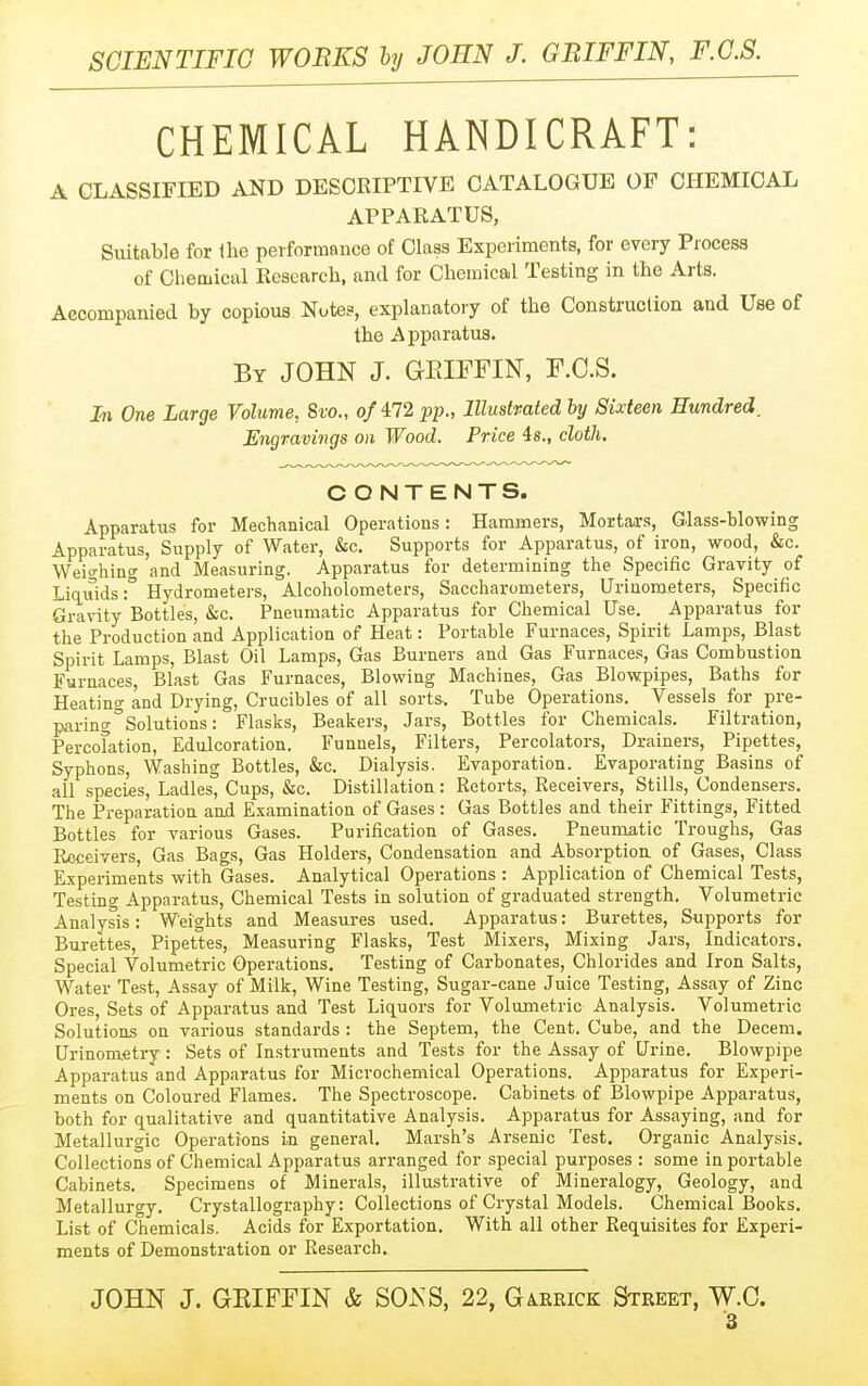 CHEMICAL HANDICRAFT: A CLASSIFIED AND DESCRIPTIVE CATALOGUE OF CHEMICAL APPARATUS, Suitable for the performance of Class Experiments, for every Piocess of Chemical Research, and for Chemical Testing in the Arts. Accompanied by copious Notes, explanatory of the Construction and Use of the Apparatus. By JOHN J. GEIFFIN, F.C.S. In One Large Volume, Sio., o/472 pp., lllustmted by Sixteen Hundred. Engravings on Wood. Price is., cloth. CONTENTS. Apparatus for Mechanical Operations: Hammers, Mortals, Glass-blowing Apparatus, Supply of Water, &c. Supports for Apparatus, of iron, wood, &c. Weio-hino- and Measuring. Apparatus for determining the Specific Gravity of Liq.uids:° Hydrometers, Alcoholometers, Saccharometers, Urinometers, Specific GraN'ity'Bottles, &c. Pneumatic Apparatus for Chemical Use. Apparatus for the Production and Application of Heat: Portable Furnaces, Spirit Lamps, Blast Spirit Lamps, Blast Oil Lamps, Gas Burners and Gas Furnaces, Gas Combustion Furnaces, Blast Gas Furnaces, Blowing Machines, Gas Blowpipes, Baths for Heating and Drying, Crucibles of all sorts-. Tube Operations. Vessels for pre- paring ^Solutions: Flasks, Beakers, Jars, Bottles for Chemicals. Filtration, Percolation, Edulcoration. Funnels, Filters, Percolators, Drainers, Pipettes, Syphons, Washing Bottles, &c. Dialysis. Evaporation. Evaporating Basins of all species, Ladles, Cups, &c. Distillation: Retorts, Receivers, Stills, Condensers. The Preparation and Examination of Gases : Gas Bottles and their Fittings, Fitted Bottles for various Gases. Purification of Gases. Pneumatic Troughs, Gas Receivers, Gas Bags, Gas Holders, Condensation and Absorptiou of Gases, Class Experiments with Gases. Analytical Operations : Application of Chemical Tests, Testing Apparatus, Chemical Tests in solution of graduated strength. Volumetric Analysis: Weights and Measures used. Apparatus: Burettes, Supports for Burettes, Pipettes, Measuring Flasks, Test Mixers, Mixing Jars, Indicators. Special Volumetric Operations. Testing of Carbonates, Chlorides and Iron Salts, Water Test, Assay of Milk, Wine Testing, Sugar-cane Juice Testing, Assay of Zinc Ores, Sets of Apparatus and Test Liq^uors for Volumetric Analysis. Volumetric Solutions on various standards : the Septem, the Cent. Cube, and the Decern. Urinometi-y : Sets of Instruments and Tests for the Assay of Urine. Blowpipe Apparatus and Apparatus for Microchemical Operations. Apparatus for Experi- ments on Coloured Flames. The Spectroscope. Cabinets of Blowpipe Apparatus, both for qualitative and quantitative Analysis. Apparatus for Assaying, and for Metallurgic Operations in general. Marsh's Arsenic Test. Organic Analysis. Collections of Chemical Apparatus arranged for special purposes : some in portable Cabinets. Specimens of Minerals, illustrative of Mineralogy, Geology, and Metallurgy. Crystallography: Collections of Crystal Models. Chemical Books. List of Chemicals. Acids for Exportation. With all other Requisites for Experi- ments of Demonstration or Research. JOHN J. GEIFFIN & SOxNS, 22, Garrick Street, W.C.