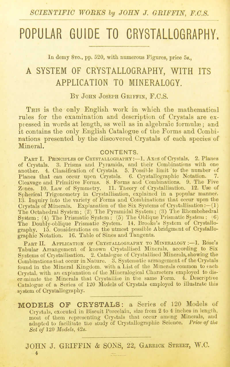 POPULAR GUIDE TO CRYSTALLOGRAPHY. In demy 8vo., pp, 520, with numerous Figures, price 5«., A SYSTEM OF CRYSTALLOGRAPHY, WITH ITS APPLICATION TO MINERALOGY. By John Joseph Griffin, F.C.S. This is the only English work in whicli the mathematical rules for the examination and description of Crystals are ex- pi essed in words at length, as well as in algebraic formulae; and it contains the only English Catalogue of tlie Forms and Combi- nations presented by the discovered Crystals of each species of Mineral. CONTENTS. Part 1. Pbcnciples of Crystallography :—1, Axes of Crystals. 2. Planes of Crystals. 3. Prisms and Pyramids, and tlieir Combinations with one another. 4. Classiiication of Crystals. 5. Possilde limit to the number of Planes that can occur upon Crystals. 6. Crystallographic Notation. 7. Cleavage and Primitive Forms. 8. Forms and Combinations. 9. The Five Zones. 10. Law of Symmetry. 11. Tljeory of Crybtallisation. 12. Use of Spherical Trigonometry in Crystallisation, explained in a popular manner. 13. Inquiry into the variety of Forms and Combinations that occiu' upon the Crystals of Minerals. Explanation of the Six Systems of Crystallisation:—(1) The Octahedral System; (2) The Pyramidal System; (3) The Ehombohedral System; (4) The Prismatic System; (5) The Oblique Prismatic Sjstou ; '6) The Doubly-oblique Prismatic System. 14. Brooke's System of Crystallo- graphy. 15. Considerations on the utmost possible Abridgment of Crystallo- graphic Notation. 16. Table of Sines and Tangents. Part II. Application of Crystallography to Mineralogy :—1. Kose's Tabular Arrangement of known Crystallised Minerals, according to Six Systems of Crystallisation. 2. Catalogue of Crystallised Minerals, showing the Combinations that occur in Nature. 3. Systematic arrangement of the Crystals found in the Mineral Kingdom, with a List of the Minerals common to each Crystal, with an explanation of the Mineralogical Characters employed to dis- criminate the Minerals that Crystallise in the same Form. 4. Descriptive Catalogue of a Series of 1'20 Models of Crystals employed to illustrate this system of Crystallography. MODELS OP CRYSTALS: a Series of 120 Models of Crystals, executed in Biscuit Porcelain, size from 2 to 4 inches in length, most of them representing Crystals that occur amrmg Minerals, aud adapted to facilitate the study of Crystallographic Science. Price of the Set of 120 Models, 42s. JOHN J. GKIFFIN & SONS, 22, Garrick Street, W.C.