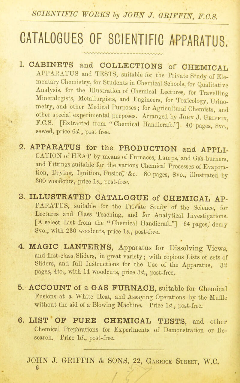 CATALOGUES OF SCIENTIFIC APPARATUS. 1. CABINETS and COLLECTIONS of CHEMICAL APPARATUS and TESTS, suitable for the Private Study of Ele- mentary Chemistry, for Students in Chemical Schools, for Qualitative Analysis, for the Illustration of Chemical Lectures, for Travelling- Mineralogists, Metallurgists, and Engineers, for Toxicology, Urino- metry, and other Medical Purposes; for Agricultural Chemists, and other special experimental purposes. Arranged by John J. Geiffin F.C.S. [Extracted from Chemical Handicraft.] 40 pages, 8vc.' sewed, price 6c?., post free. 2. APPARATUS for the PRODUCTION and APPLI- CATION of HEAT by means of Furnaces, Lamps, and Gals-burners, and Fittings suitable for the various Chemical Processes of Evapora- tion, Drying, Ignition, Fusion; Sec. 80 pages, Svo., illustrated by 300 woodcuts, price Is., post-free. 3. ILLUSTRATED CATALOGUE of CHEMICAL AP- PAEATUS, suitable for the Pri/ate Study of the Science, for Lectures and Class Teaching, and for Analytical Investigations. [A select List from the  Chemical Handicraft.] 64 pages,' demy 8vo., with 230 woodcuts, price Is., post-free. 4. MAGIC LANTERNS, Apparatus for Dissolving Views, and first-class Sliders, in great variety; with copious Lists of sets of Sliders, and full Instructions for the Use of the Apparatus. 32 pages, 4to., with 14 woodcuts, price M., post-free. 5. ACCOUNT of a GAS FURNACE, suitable for Chemical Fusions at a White Heat, and Assaying Operations by the Muffle without the aid of a Blowing Machine. Price Id., post-free. 6. LIST ■ OF PURE CHEMICAL TESTS, and other Chemical Preparations for Experiments of Demonstration or Ke- search. Price \d., post-free. JOHN J. GEIFFIN & SONS, 22, Gaerick Street, W.C.