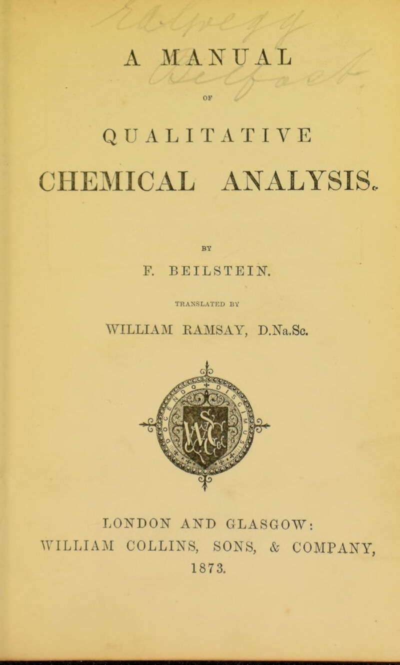 A MANUAL OP QUALITATIVE CHEMICAL ANALYSIS. F. BEILSTEIN. TRANSLATED BY WILLIAIM EAMSAY, D.Na.Sc. LONDON AND GLASGOW: WILLIAM COLLINS, SONS, & COMPANY, 1873.