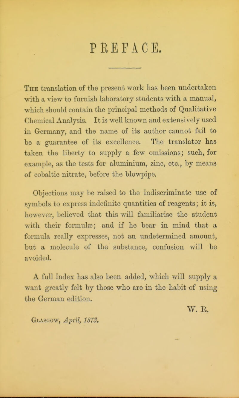 PREFACE. The translation of tlie present -work lias been undertaken with a view to furnish laboratory students with a manual, which should contain the principal methods of Qualitative Chemical Analysis. It is well known and extensively used in Germany, and the name of its author cannot fail to be a guarantee of its excellence. The translator has taken the liberty to supply a few omissions; such, for example, as the tests for aluminium, zinc, etc., by means of cobaltic nitrate, before the blowpipe. Objections may be raised to the indiscriminate use of symbols to express indefinite quantities of reagents; it is, however, believed that this will familiarise the student with their formulce; and if he bear in mind that a formula really expresses, not an undetermined amount, but a molecule of the substance, confusion will bo avoided. A full index has also been added, which will supply a want greatly felt by those who are in the habit of using the German edition. W. R. Glasgow, April, 1872.
