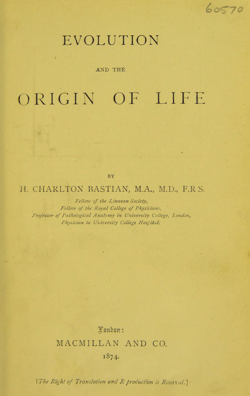 EVOLUTION AND THE ORIGIN OF LIFE BY H. CHARLTON RASTIAN, M.A., M.D., F.R S. Felltnv of the L innean Society, Fellmv nf the Royal College of Physiciana, I'ro/fssor of Pathological Anatomy in University College, London, Physician to Ut.irersity College Hospital. MACMILLAN AND CO. 1874. \The Ri^hl of Translation and Rproduction is Rcsa-nti.']