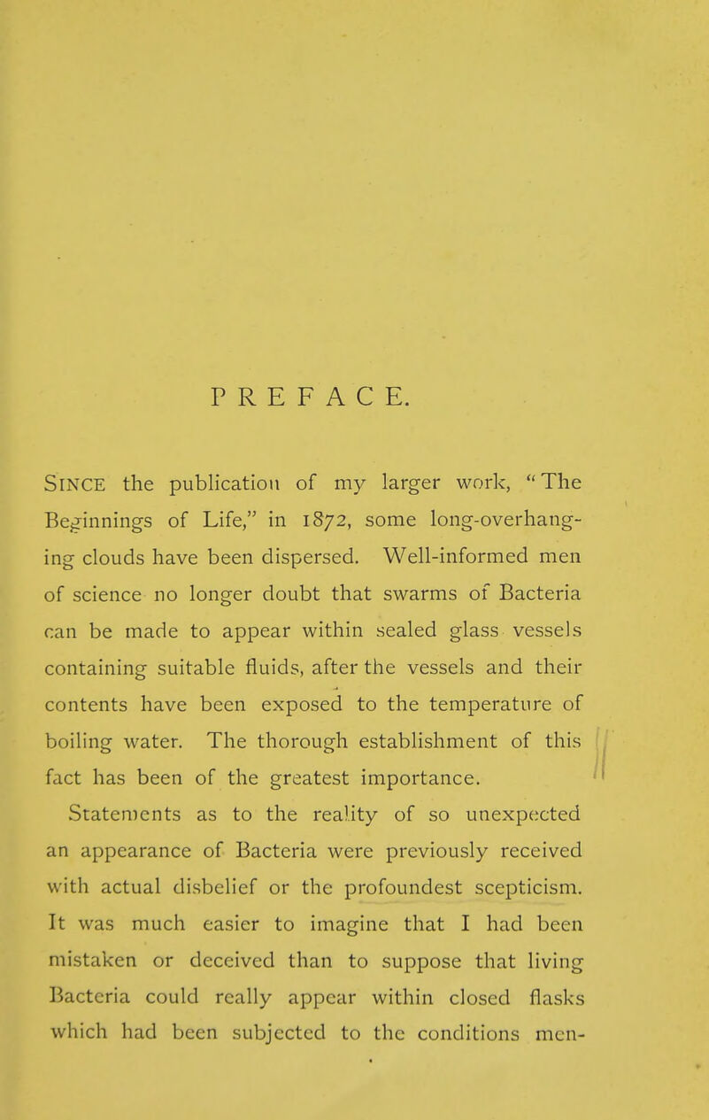 PREFACE. Since the publication of my larger work, The Beg-innings of Life, in 1S72, some long-overhang- ing clouds have been dispersed. Well-informed men of science no longer doubt that swarms of Bacteria can be made to appear within sealed glass vessels containing suitable fluids, after the vessels and their contents have been exposed to the temperature of boiling water. The thorough establishment of this fact has been of the greatest importance. Statements as to the reality of so unexpected an appearance of Bacteria were previously received with actual disbelief or the profoundest scepticism. It was much easier to imagine that I had been mistaken or deceived than to suppose that living Bacteria could really appear within closed flasks which had been subjected to the conditions men-