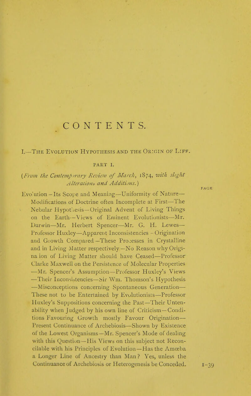 CONTENTS. I.—The Evolution Hypothesis and the Origin of L:ff. PART I. {From the Contemp>rary Review of March, 1874, with slight AlteracioMi and Additions.) PAGE Evo'ution-Its Scope and Meaning—Uniformity of Nature— Modifications of Doctrine often Incomplete at First—The Nebular Hypothesis—Original Advent of Living Things on the Earth—Views of Eminent Evolutionists—Mr. Darwin—Mr. Herbert Spencer—Mr. G. H. Lewes— Professor Huxley—Apparent Inconsistencies - Origination and Giowth Compared—These Processes in Crystalline and in Living .Matter respectively—No Reason why Origi- na ion of Living Matter sliould have Ceased—Professor Clarice Maxwell on the Persistence of Molecular Properties —Mr. Spencer's Assumption—Professor Huxley's Views —Their Inconsi.itencies—.^ir \Vm. Thomson's Hypothesis —Misconceptions concerning Spontaneoxis Generation— The.se not to be Entertained by Evolutionists—Professor Huxley's Suppositions concerning the Past—Their Unten- ability when Judged by his own line of Criticism-Condi- tions Favouring Growth mostly Favour Origination— Present Continuance of Archebiosis—Shown by ICxislence of the Lowest Organisms—Mr. Spencer's Mode of dealing with this Question—His Views on this subject not Recon- cilable with his Principles of Evolution—Has the Amoeba a Longer Line of Ancestry than Man ? Yes, unless the Continuance of Archebiosis or Heterogenesis be Conceded. 1-39