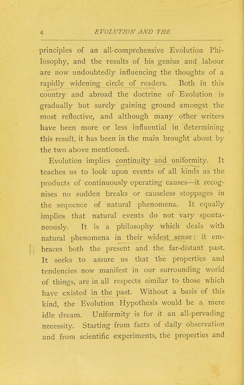 principles of an all-comprehensive Evolution Phi- losophy, and the results of his genius and labour are now undoubtedly influencing the thoughts of a rapidly widening circle of readers. Both in this country and abroad the doctrine of Evolution is gradually but surely gaining ground amongst the most reflective, and although many other writers have been more or less influential in determining this result, it has been in the main brought about by the two above mentioned. Evolution implies continuity and uniformity. It teaches us to look upon events of all kinds as the products of continuously operating causes—it recog- nises no sudden breaks or causeless stoppages in the sequence of natural phenomena. It equally implies that natural events do not vary sponta- neously. It is a philosophy which deals with natural phenomena in their widest sense: it em- j braces both the present and the far-distant past. It seeks to assure us that the properties and tendencies now manifest in our surrounding world of things, are in all respects similar to those which have existed in the past. Without a basis of this kind, the Evolution Hypothesis would be a mere idle dream. Uniformity is for it an all-pervading necessity. Starting from facts of daily observation and from scientific experiments, the properties and