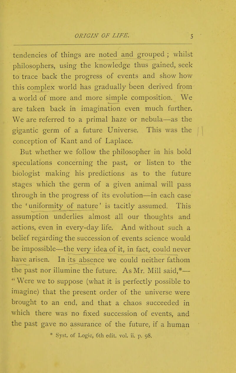 tendencies of things are noted and grouped ; whilst philosophers, using the knowledge thus gained, seek to trace back the progress of events and show how this complex world has gradually been derived from a world of more and more simple composition. We are taken back in imagination even much further. We are referred to a primal haze or nebula—as the gigantic germ of a future Universe. This was the | | conception of Kant and of Laplace. But whether we follow the philosopher in his bold speculations concerning the past, or listen to the biologist making his predictions as to the future stages which the germ of a given animal will pass through in the progress of its evolution—in each case the ' uniformity of nature' is tacitly assumed. This assumption underlies almost all our thoughts and actions, even in every-day life. And without such a belief regarding the succession of events science would be impossible—the verj^idea of it, in fact, could never have arisen. In its absence we could neither fathom the past nor illumine the future. As Mr. Mill said,*—  Were we to suppose (what it is perfectly possible to imagine) that the present order of the universe were brought to an end, and that a chaos succeeded in which there was no fixed succession of events, and the past gave no assurance of the future, if a human * Syst. of Logic, 6th edit. vol. ii. p. 98.