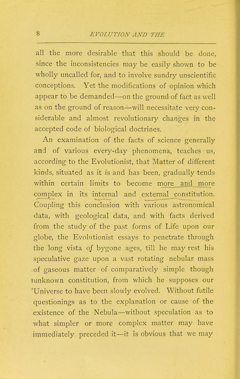 all the more desirable that this should be done, since the inconsistencies may be easily shown to be wholly uncalled for, and to involve sundry unscientific conceptions. Yet the modifications of opinion which appear to be demanded—on the ground of fact as well as on the ground of reason—will necessitate very con- siderable and almost revolutionary changes in the accepted code of biological doctrines. An examination of the facts of science generally and of various every-day phenomena, teaches us, according to the Evolutionist, that Matter of different kinds, situated as it is and has been, gradually tends within certain limits to become rngre and more complex in its internal and external constitution. Coupling this conclusion with various astronomical data, with geological data, and with facts derived from the study of the past forms of Life upon our globe, the Evolutionist essays to penetrate through the long vista of bygone ages, till he may rest his speculative gaze upon a vast rotating nebular mass of gaseous matter of comparatively simple though i unknown constitution, from which he supposes our 'Universe to have been slowly evolved. Without futile questionings as to the explanation or cause of the existence of the Nebula—without speculation as to what simpler or more complex matter may have immediately preceded it—it is obvious that we may