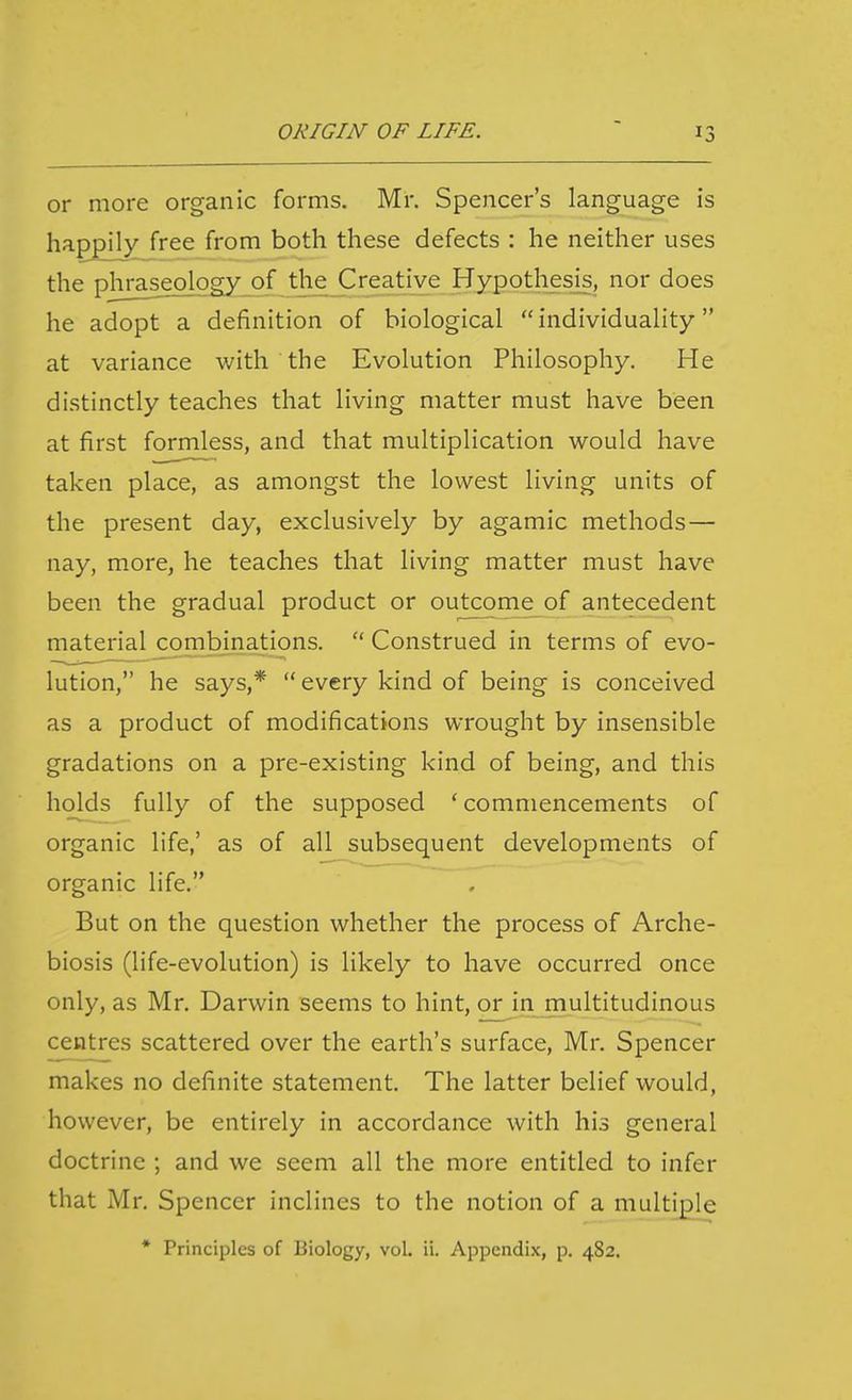 or more organic forms. Mr. Spencer's language is happily free from both these defects : he neither uses the phraseology of the Creative Hypothesis, nor does he adopt a definition of biological individuality at variance with the Evolution Philosophy. He distinctly teaches that living matter must have been at first formless, and that multiplication would have taken place, as amongst the lowest living units of the present day, exclusively by agamic methods — nay, more, he teaches that living matter must have been the gradual product or outcome of antecedent material combinations.  Construed in terms of evo- lution, he says,*  every kind of being is conceived as a product of modifications wrought by insensible gradations on a pre-existing kind of being, and this holds fully of the supposed 'commencements of organic life,' as of all subsequent developments of organic life. But on the question whether the process of Arche- biosis (life-evolution) is likely to have occurred once only, as Mr. Darwin seems to hint, or in multitudinous centres scattered over the earth's surface, Mr. Spencer makes no definite statement. The latter belief would, however, be entirely in accordance with his general doctrine ; and we seem all the more entitled to infer that Mr. Spencer inclines to the notion of a multiple * Principles of Biology, vol. ii. Appendix, p. 482.
