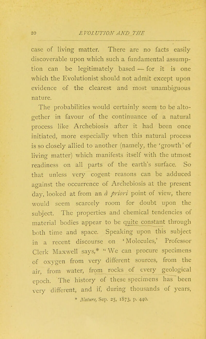 case of living matter. Tliere are no facts easily- discoverable upon which such a fundamental assump- tion can be legitimately based — for it is one which the Evolutionist should not admit except upon evidence of the clearest and most unambiguous nature. The probabilities would certainly seem to be alto- cfether in favour of the continuance of a natural process like Archebiosis after it had been once initiated, more especially when this natural process is so closely allied to another (namely, the 'growth' of living matter) which manifests itself with the utmost readiness on all parts of the earth's surface. So that unless very cogent reasons can be adduced against the occurrence of Archebiosis at the present day, looked at from an a priori point of view, there would seem scarcely room for doubt upon the subject. The properties and chemical tendencies of material bodies appear to be quite constant through both time and space. Speaking upon this subject in a recent discourse on ' Molecules,' Professor Clerk Maxwell says,*  We can procure specimens of oxygen from very different sources, from the air, from water, from, rocks of every geological epoch. The history of these specimens has been very different, and if, during thousands of years, * Nature, Sep. 25, 1873, P- 44°- J