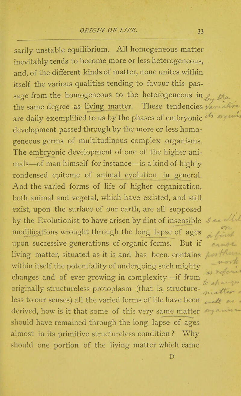 sarily unstable equilibrium. All homogeneous matter inevitably tends to become more or less heterogeneous, and, of the different kinds of matter, none unites vi^ithin itself the various qualities tending to favour this pas- sage from the homogeneous to the heterogeneous in ^ the same degree as living ma,tter. These tendencies ^^ »-. •'-'5^ are daily exemplified to us by the phases of embryonic ay^**^ development passed through by the more or less homo- geneous germs of multitudinous complex organisms. The embryonic development of one of the higher ani- mals—of man himself for instance—is a kind of highly condensed epitome of animal evolution in general. And the varied forms of life of higher organization, both animal and vegetal, which have existed, and still exist, upon the surface of our earth, are all supposed , by the Evolutionist to have arisen by dint of insensible S-t-*- '^^'^ modifications wrought through the long lapse of ages ^ ^, \r>/- upon successive generations of organic forms. But if - ' e.. living matter, situated as it is and has been, contains / • within itself the potentiality of undergoing such mighty ^ . changes and of ever growing in complexity—if from , originally structureless protoplasm (that is, structure- ^ ^tt^ * less to our senses) all the varied forms of life have been ^.^^ ^* . derived, how is it that some of this very same matter fyj^ should have remained through the long lapse of ages almost in its primitive structureless condition Why should one portion of the living matter which came D