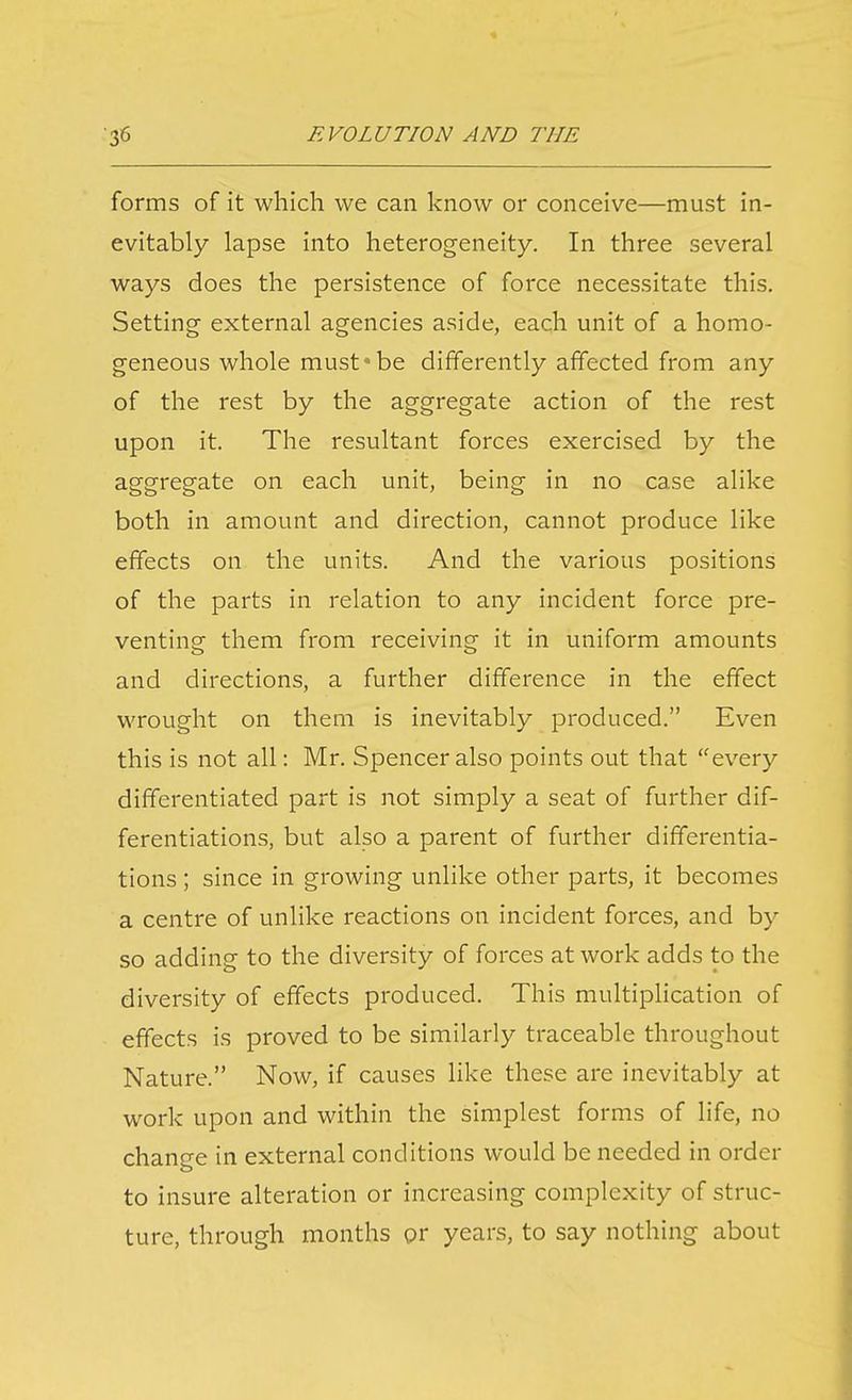 forms of it which we can know or conceive—must in- evitably lapse into heterogeneity. In three several ways does the persistence of force necessitate this. Setting external agencies aside, each unit of a homo- geneous whole must be differently affected from any of the rest by the aggregate action of the rest upon it. The resultant forces exercised by the aggregate on each unit, being in no case alike both in amount and direction, cannot produce like effects on the units. And the various positions of the parts in relation to any incident force pre- venting them from receiving it in uniform amounts and directions, a further difference in the effect wrought on them is inevitably produced. Even this is not all: Mr. Spencer also points out that every differentiated part is not simply a seat of further dif- ferentiations, but also a parent of further differentia- tions ; since in growing unlike other parts, it becomes a centre of unlike reactions on incident forces, and by so adding to the diversity of forces at work adds to the diversity of effects produced. This multipHcation of effects is proved to be similarly traceable throughout Nature. Now, if causes like these are inevitably at work upon and within the simplest forms of life, no change in external conditions would be needed in order to insure alteration or increasing complexity of struc- ture, through months or years, to say nothing about