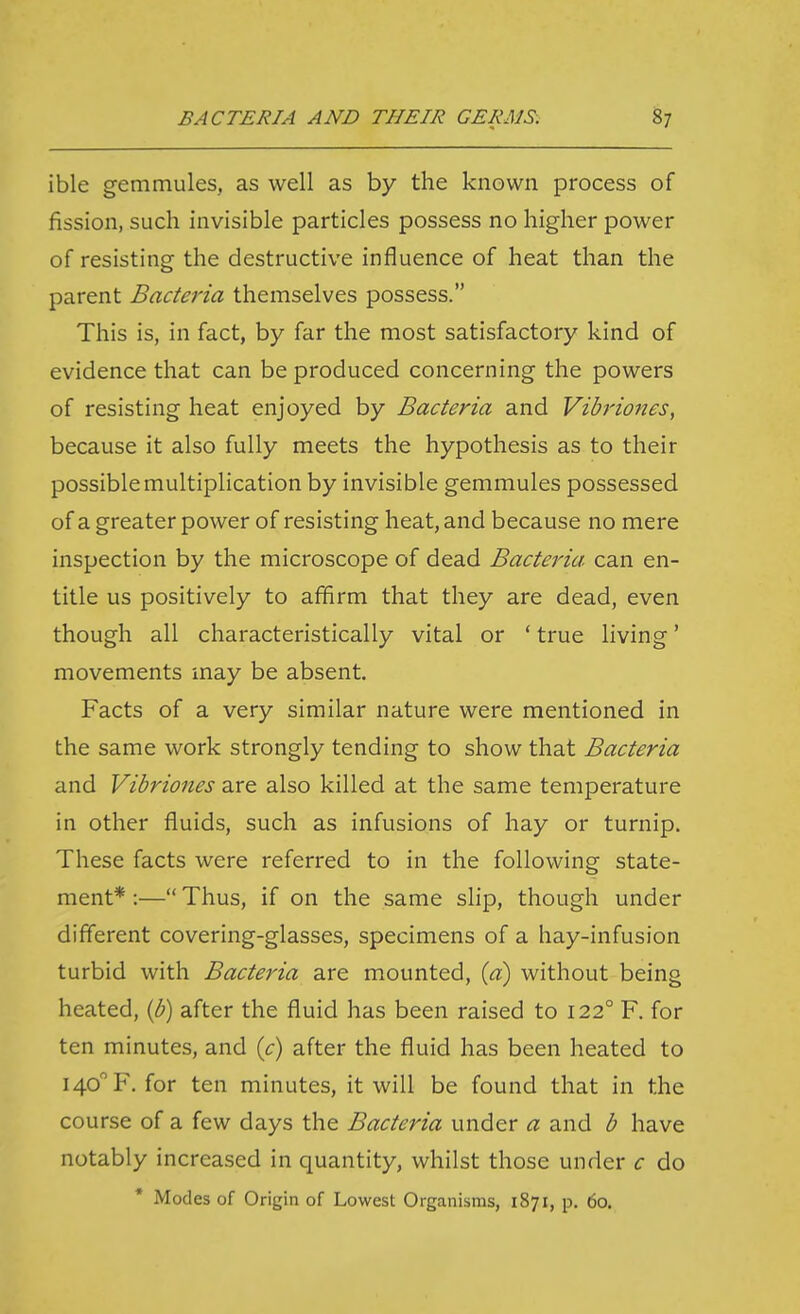 ible gemmules, as well as by the known process of fission, such invisible particles possess no higher power of resisting the destructive influence of heat than the parent Bacteria themselves possess. This is, in fact, by far the most satisfactory kind of evidence that can be produced concerning the powers of resisting heat enjoyed by Bacteria and Vibriones, because it also fully meets the hypothesis as to their possible multiplication by invisible gemmules possessed of a greater power of resisting heat, and because no mere inspection by the microscope of dead Bacteria can en- title us positively to affirm that they are dead, even though all characteristically vital or ' true living' movements may be absent. Facts of a very similar nature were mentioned in the same work strongly tending to show that Bacteria and Vibriones are also killed at the same temperature in other fluids, such as infusions of hay or turnip. These facts were referred to in the following state- ment* :— Thus, if on the same slip, though under different covering-glasses, specimens of a hay-infusion turbid with Bacteria are mounted, {d) without being heated, (p) after the fluid has been raised to 122° F. for ten minutes, and {c) after the fluid has been heated to 140 F. for ten minutes, it will be found that in the course of a few days the Bacteria under a and b have notably increased in quantity, whilst those under c do * Modes of Origin of Lowest Organisms, 1871, p. 60.