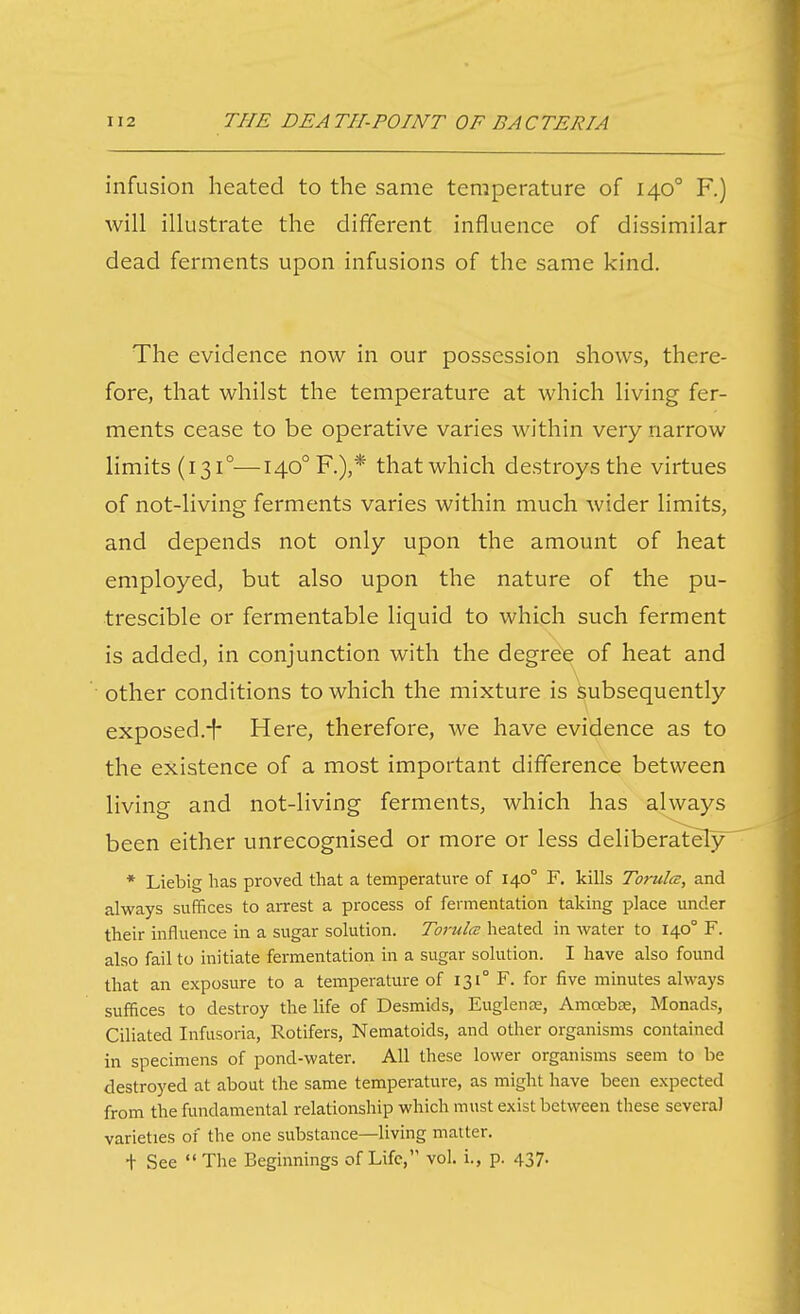 infusion heated to the same temperature of 140° F.) will illustrate the different influence of dissimilar dead ferments upon infusions of the same kind. The evidence now in our possession shows, there- fore, that whilst the temperature at which living fer- ments cease to be operative varies within very narrow limits (131°—140° F.),* that which destroys the virtues of not-living ferments varies within much wider limits, and depends not only upon the amount of heat employed, but also upon the nature of the pu- trescible or fermentable liquid to which such ferment is added, in conjunction with the degree of heat and other conditions to which the mixture is Subsequently exposed.i* Here, therefore, we have evidence as to the existence of a most important difference between living and not-living ferments, which has always been either unrecognised or more or less deliberately^ * Liebig has proved that a temperature of 140° F. kills Torulce, and always suffices to arrest a process of fermentation taking place under their influence in a sugar solution. TorulcB heated in water to 140° F. also fail to initiate fermentation in a sugar solution. I have also found that an exposure to a temperature of 131° F. for five minutes always suffices to destroy the life of Desmids, Euglente, Amoebae, Monads, Ciliated Infusoria, Rotifers, Nematoids, and other organisms contained in specimens of pond-water. All these lower organisms seem to be destroyed at about the same temperature, as might have been expected from the fundamental relationship which must exist between these several varieties of the one substance—living matter. + See The Beginnings of Life, vol. i., p. 437.