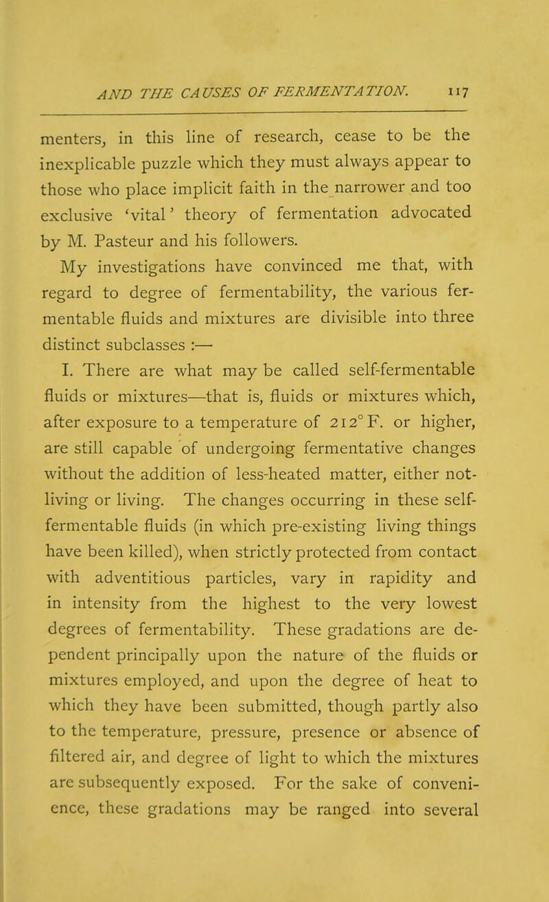 mentersj in this line of research, cease to be the inexplicable puzzle which they must always appear to those who place implicit faith in the narrower and too exclusive 'vital' theory of fermentation advocated by M. Pasteur and his followers. My investigations have convinced me that, with regard to degree of fermentability, the various fer- mentable fluids and mixtures are divisible into three distinct subclasses :— I. There are what may be called self-fermentable fluids or mixtures—that is, fluids or mixtures which, after exposure to a temperature of 2I2°F. or higher, are still capable of undergoing fermentative changes without the addition of less-heated matter, either not- living or living. The changes occurring in these self- fermentable fluids (in which pre-existing living things have been killed), when strictly protected from contact with adventitious particles, vary in rapidity and in intensity from the highest to the very lowest degrees of fermentability. These gradations are de- pendent principally upon the nature of the fluids or mixtures employed, and upon the degree of heat to which they have been submitted, though partly also to the temperature, pressure, presence or absence of filtered air, and degree of light to which the mixtures are subsequently exposed. For the sake of conveni- ence, these gradations may be ranged into several