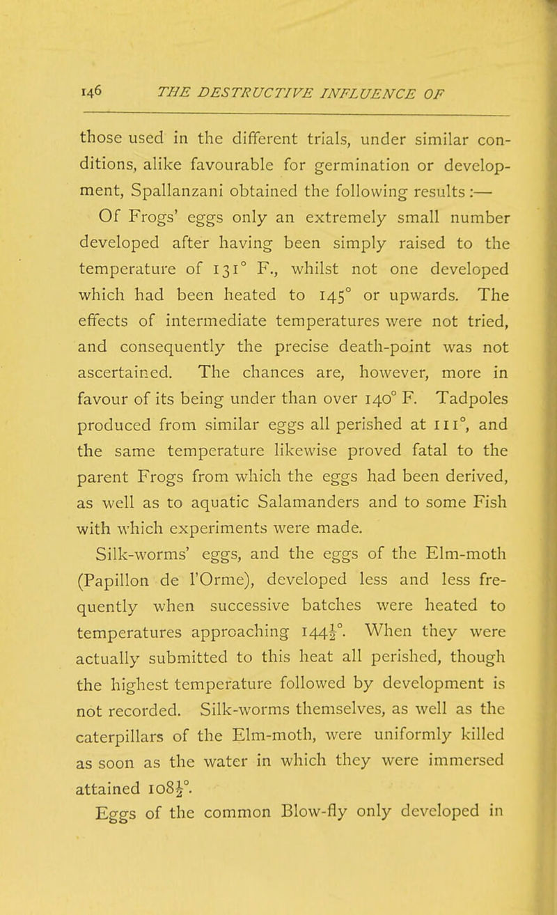 those used in the different trials, under similar con- ditions, alike favourable for germination or develop- ment, Spallanzani obtained the following results:— Of Frogs' eggs only an extremely small number developed after having been simply raised to the temperature of 131° F., whilst not one developed which had been heated to 145° or upwards. The effects of intermediate temperatures were not tried, and consequently the precise death-point was not ascertained. The chances are, however, more in favour of its being under than over 140° F. Tadpoles produced from similar eggs all perished at iii°, and the same temperature likewise proved fatal to the parent Frogs from which the eggs had been derived, as well as to aquatic Salamanders and to some Fish with which experiments were made. Silk-worms' eggs, and the eggs of the Elm-moth (Papillon de I'Orme), developed less and less fre- quently when successive batches were heated to temperatures approaching 144^°. When they were actually submitted to this heat all perished, though the highest temperature followed by development is not recorded. Silk-worms themselves, as well as the caterpillars of the Elm-moth, were uniformly killed as soon as the water in which they were immersed attained 108^°. Eggs of the common Blow-fly only developed in
