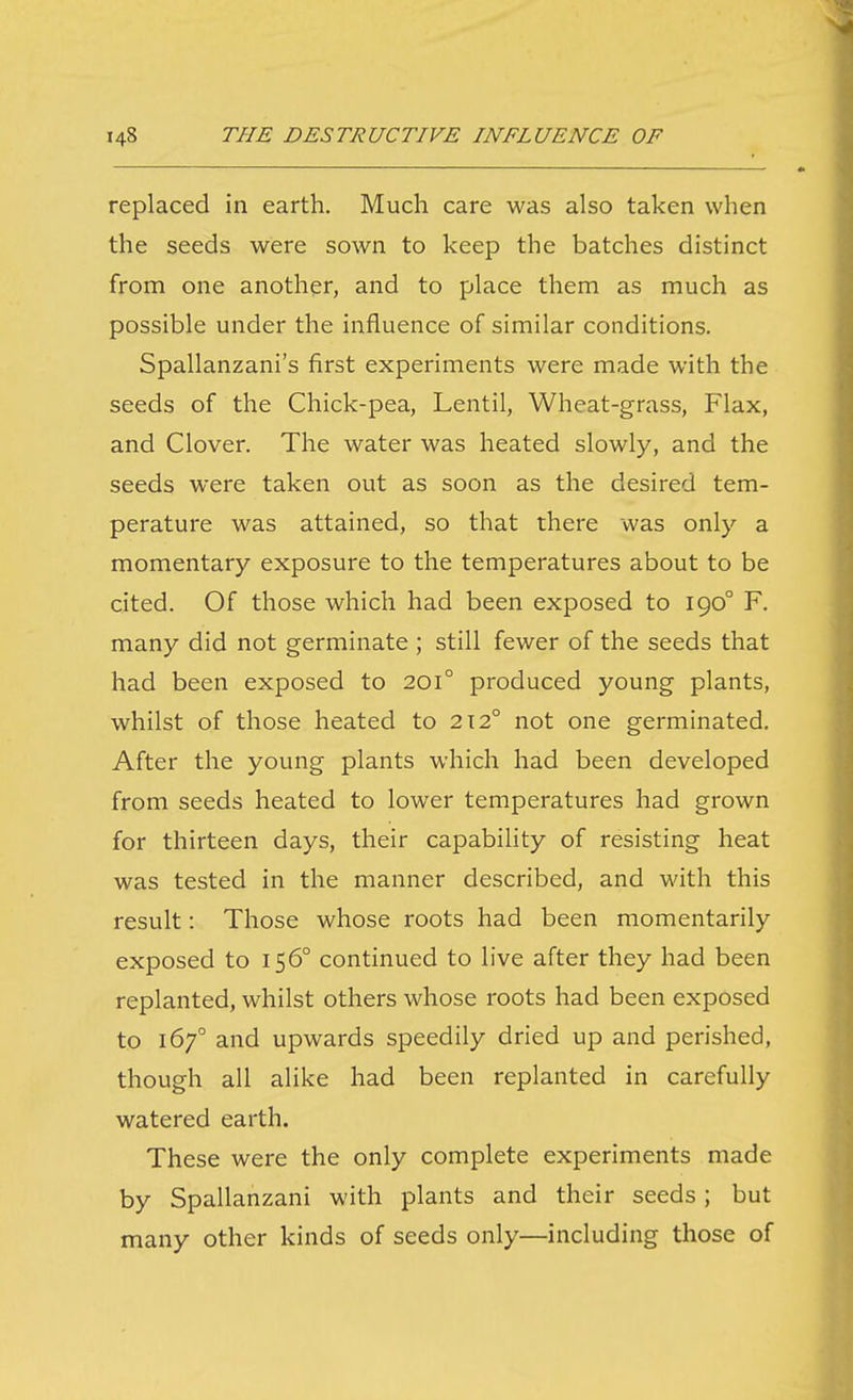 replaced in earth. Much care was also taken when the seeds were sown to keep the batches distinct from one another, and to place them as much as possible under the influence of similar conditions. Spallanzani's first experiments were made with the seeds of the Chick-pea, Lentil, Wheat-grass, Flax, and Clover. The water was heated slowly, and the seeds were taken out as soon as the desired tem- perature was attained, so that there was only a momentary exposure to the temperatures about to be cited. Of those which had been exposed to 190° F. many did not germinate ; still fewer of the seeds that had been exposed to 201° produced young plants, whilst of those heated to 212° not one germinated. After the young plants which had been developed from seeds heated to lower temperatures had grown for thirteen days, their capabihty of resisting heat was tested in the manner described, and with this result: Those whose roots had been momentarily exposed to 156° continued to live after they had been replanted, whilst others whose roots had been exposed to 167° and upwards speedily dried up and perished, though all alike had been replanted in carefully watered earth. These were the only complete experiments made by Spallanzani with plants and their seeds; but many other kinds of seeds only—including those of