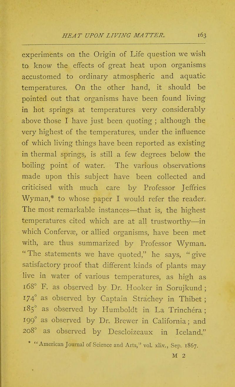 experiments on the Origin of Life question we wish to know the effects of great heat upon organisms accustomed to ordinary atmospheric and aquatic temperatures. On the other hand, it should be pointed out that organisms have been found living in hot springs at temperatures very considerably above those I have just been quoting ; although the very highest of the temperatures, under the influence of which living things have been reported as existing in thermal springs, is still a few degrees below the boiling point of water. The various observations made upon this subject have been collected and criticised with much care by Professor Jeffries Wyman,* to whose paper I would refer the reader. The most remarkable instances—that is, the highest temperatures cited which are at all trustworthy—in which Confervae, or allied organisms, have been met with, are thus summarized by Professor Wyman.  The statements we have quoted, he says,  give satisfactory proof that different kinds of plants may live in water of various temperatures, as high as 168° F. as observed by Dr. Hooker in Sorujkund ; 174° as observed by Captain Strachey in Thibet ; 185° as observed by Humboldt in La Trinchera ; 199° as observed by Dr. Brewer in California; and 208 as observed by Descloizeaux in Iceland. American Journal of Science and Arts, vol. xliv., Sep. 1867. M 2