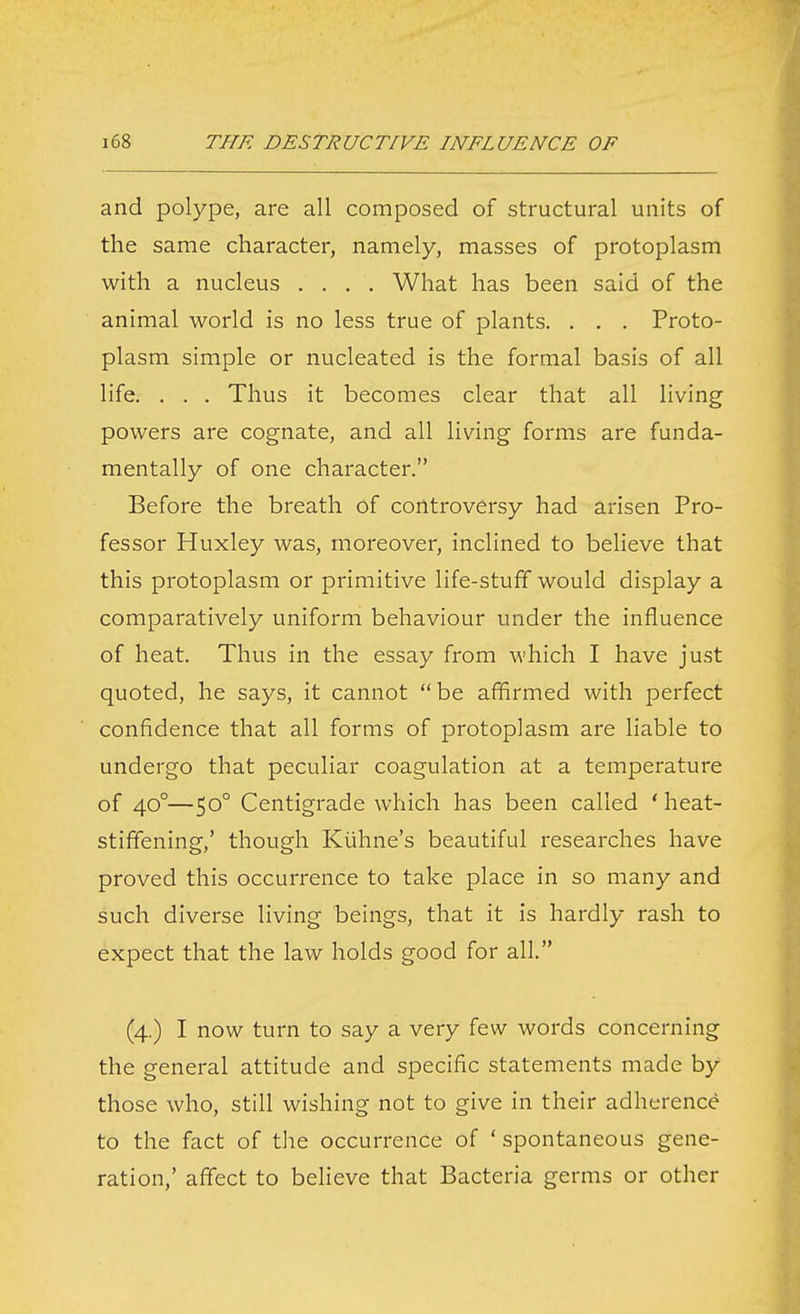 and polype, are all composed of structural units of the same character, namely, masses of protoplasm with a nucleus .... What has been said of the animal world is no less true of plants. . . . Proto- plasm simple or nucleated is the formal basis of all life. , . . Thus it becomes clear that all living powers are cognate, and all living forms are funda- mentally of one character. Before the breath of controversy had arisen Pro- fessor Huxley was, moreover, inclined to believe that this protoplasm or primitive life-stuff would display a comparatively uniform behaviour under the influence of heat. Thus in the essay from which I have just quoted, he says, it cannot be affirmed with perfect confidence that all forms of protoplasm are liable to undergo that peculiar coagulation at a temperature of 40°—50° Centigrade which has been called ' heat- stiffening,' though Kuhne's beautiful researches have proved this occurrence to take place in so many and such diverse living beings, that it is hardly rash to expect that the law holds good for all. (4.) I now turn to say a very few words concerning the general attitude and specific statements made by those who, still wishing not to give in their adherence to the fact of the occurrence of ' spontaneous gene- ration,' affect to believe that Bacteria germs or other