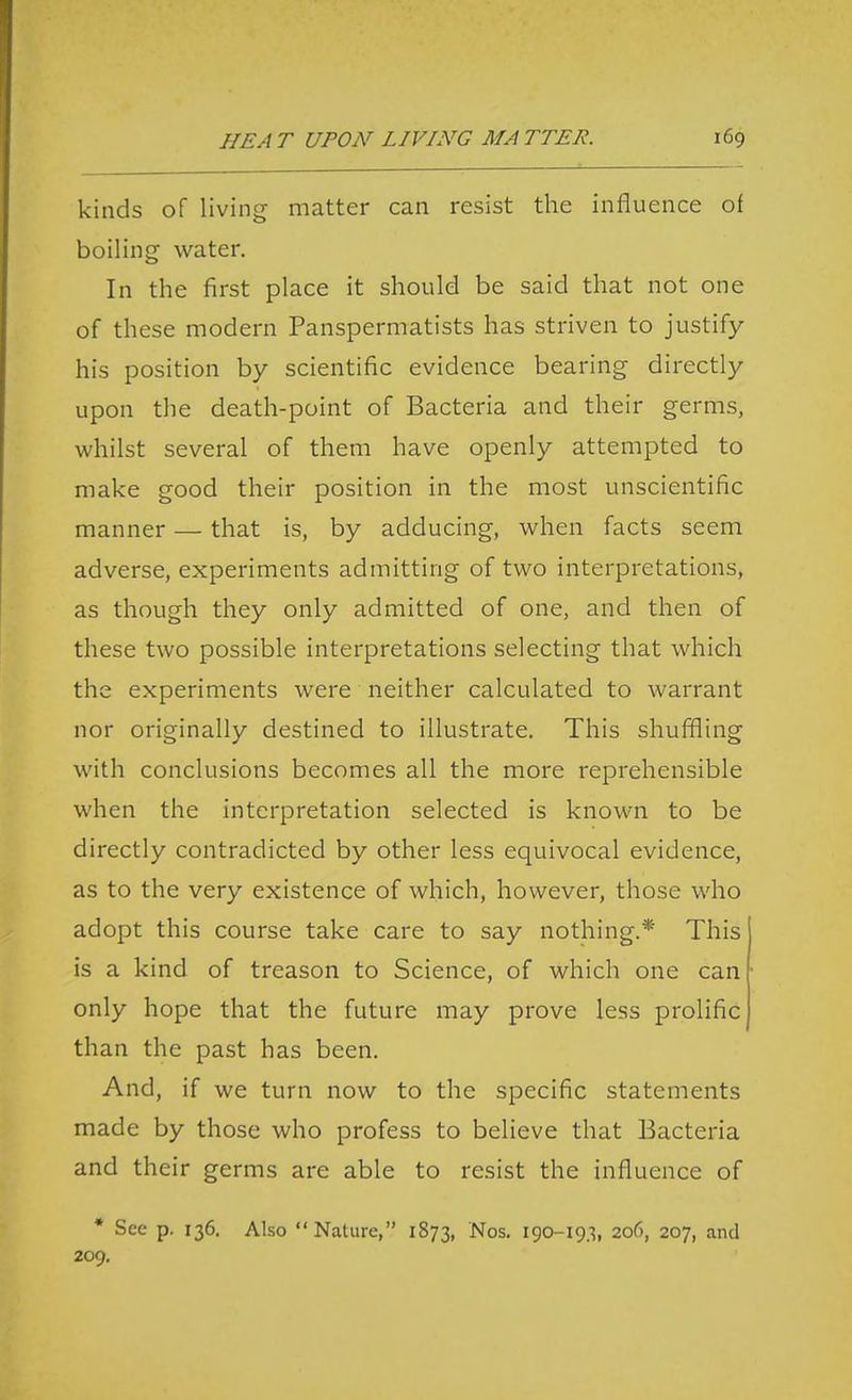 kinds of living matter can resist the influence of boiling water. In the first place it should be said that not one of these modern Panspermatists has striven to justify his position by scientific evidence bearing directly upon the death-point of Bacteria and their germs, whilst several of them have openly attempted to make good their position in the most unscientific manner — that is, by adducing, when facts seem adverse, experiments admitting of two interpretations, as though they only admitted of one, and then of these two possible interpretations selecting that which the experiments were neither calculated to warrant nor originally destined to illustrate. This shuffling with conclusions becomes all the more reprehensible when the interpretation selected is known to be directly contradicted by other less equivocal evidence, as to the very existence of which, however, those who adopt this course take care to say nothing.* This is a kind of treason to Science, of which one can only hope that the future may prove less prolific than the past has been. And, if we turn now to the specific statements made by those who profess to believe that Bacteria and their germs are able to resist the influence of • See p. 136. Also Nature, 1873, Nos. 190-193, 206, 207, and 209.