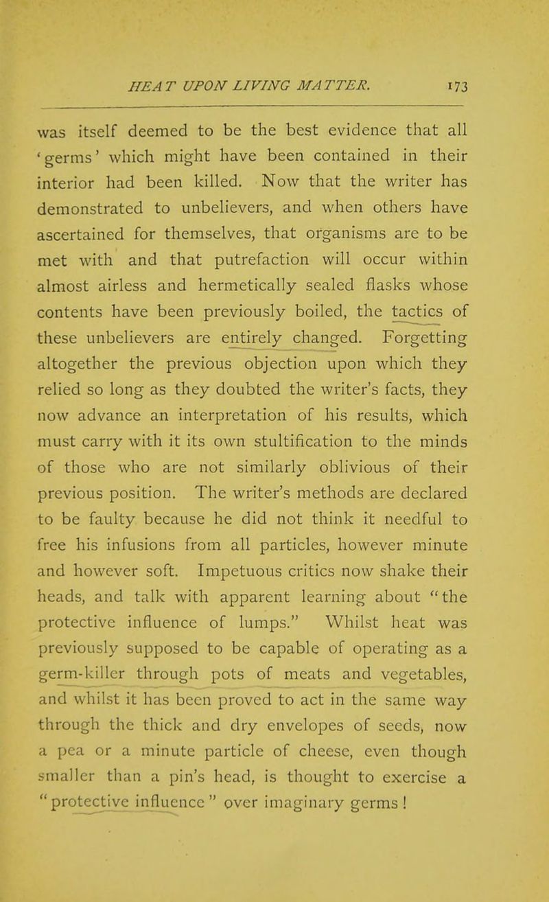 was itself deemed to be the best evidence that all ' germs' which might have been contained in their interior had been killed. Now that the writer has demonstrated to unbelievers, and when others have ascertained for themselves, that organisms are to be met with and that putrefaction will occur within almost airless and hermetically sealed flasks whose contents have been previously boiled, the tactics of these unbelievers are entirely changed. Forgetting altogether the previous objection upon which they relied so long as they doubted the writer's facts, they now advance an interpretation of his results, which must carry with it its own stultification to the minds of those who are not similarly oblivious of their previous position. The writer's methods are declared to be faulty because he did not think it needful to free his infusions from all particles, however minute and however soft. Impetuous critics now shake their heads, and talk with apparent learning about  the protective influence of lumps. Whilst heat was previously supposed to be capable of operating as a germ-killer through pots of meats and vegetables, and whilst it has been proved to act in the same way through the thick and dry envelopes of seeds, now a pea or a minute particle of cheese, even though smaller than a pin's head, is thought to exercise a  protective influence  over imaginary germs!