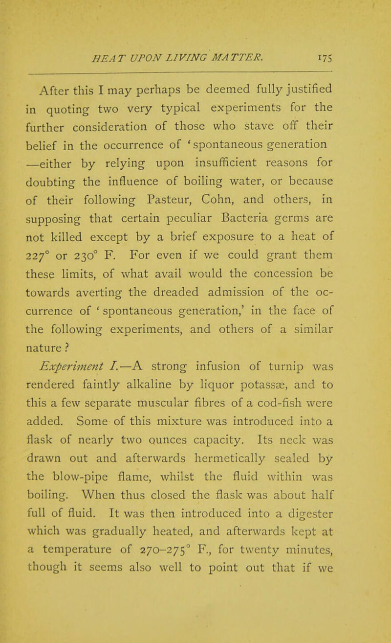 After this I may perhaps be deemed fully justified in quoting two very typical experiments for the further consideration of those who stave off their belief in the occurrence of 'spontaneous generation —either by relying upon insufficient reasons for doubting the influence of boiling water, or because of their following Pasteur, Cohn, and others, in supposing that certain peculiar Bacteria germs are not killed except by a brief exposure to a heat of 227° or 230° F. For even if v/e could grant them these limits, of what avail would the concession be towards averting the dreaded admission of the oc- currence of ' spontaneous generation,' in the face of the following experiments, and others of a similar nature ? Experiment I.—A strong infusion of turnip was rendered faintly alkaline by liquor potassae, and to this a few separate muscular fibres of a cod-fish were added. Some of this mixture was introduced into a flask of nearly two ounces capacity. Its neck was drawn out and afterwards hermetically sealed by the blow-pipe flame, whilst the fluid within was boiling. When thus closed the flask was about half full of fluid. It was then introduced into a digester which was gradually heated, and afterwards kept at a temperature of 270-275° F, for twenty minutes, though it seems also well to point out that if we