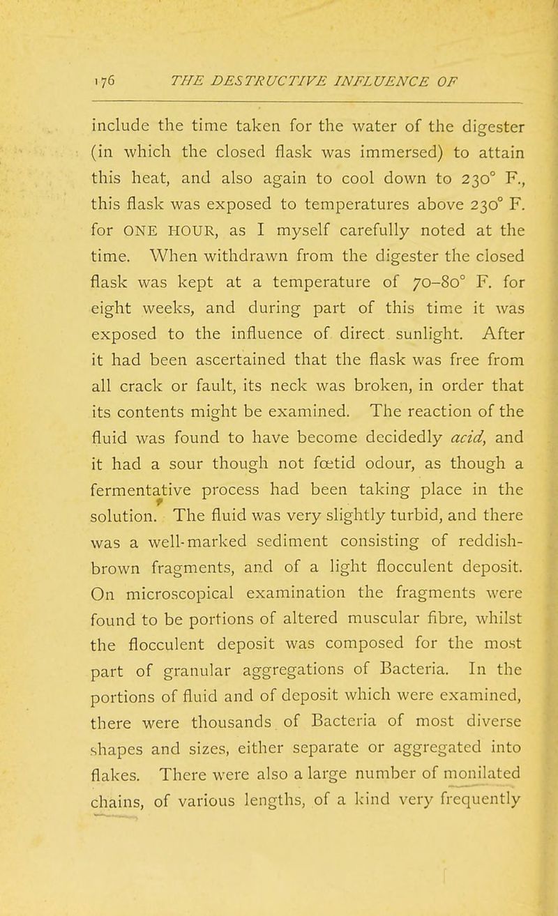 include the time taken for the water of the digester (in which the closed flask was immersed) to attain this heat, and also again to cool down to 230° F., this flask was exposed to temperatures above 230° F. for ONE HOUR, as I myself carefully noted at the time. When withdrawn from the digester the closed flask was kept at a temperature of 70-80° F. for eight weeks, and during part of this time it was exposed to the influence of direct sunlight. After it had been ascertained that the flask was free from all crack or fault, its neck was broken, in order that its contents might be examined. The reaction of the fluid was found to have become decidedly acid, and it had a sour though not foetid odour, as though a fermentative process had been taking place in the solution. The fluid was very slightly turbid, and there was a well-marked sediment consisting of reddish- brown fragments, and of a light flocculent deposit. On microscopical examination the fragments were found to be portions of altered muscular fibre, whilst the flocculent deposit was composed for the most part of granular aggregations of Bacteria. In the portions of fluid and of deposit which were examined, there were thousands of Bacteria of most diverse shapes and sizes, either separate or aggregated into flakes. There were also a large number of monilated chains, of various lengths, of a kind very frequently