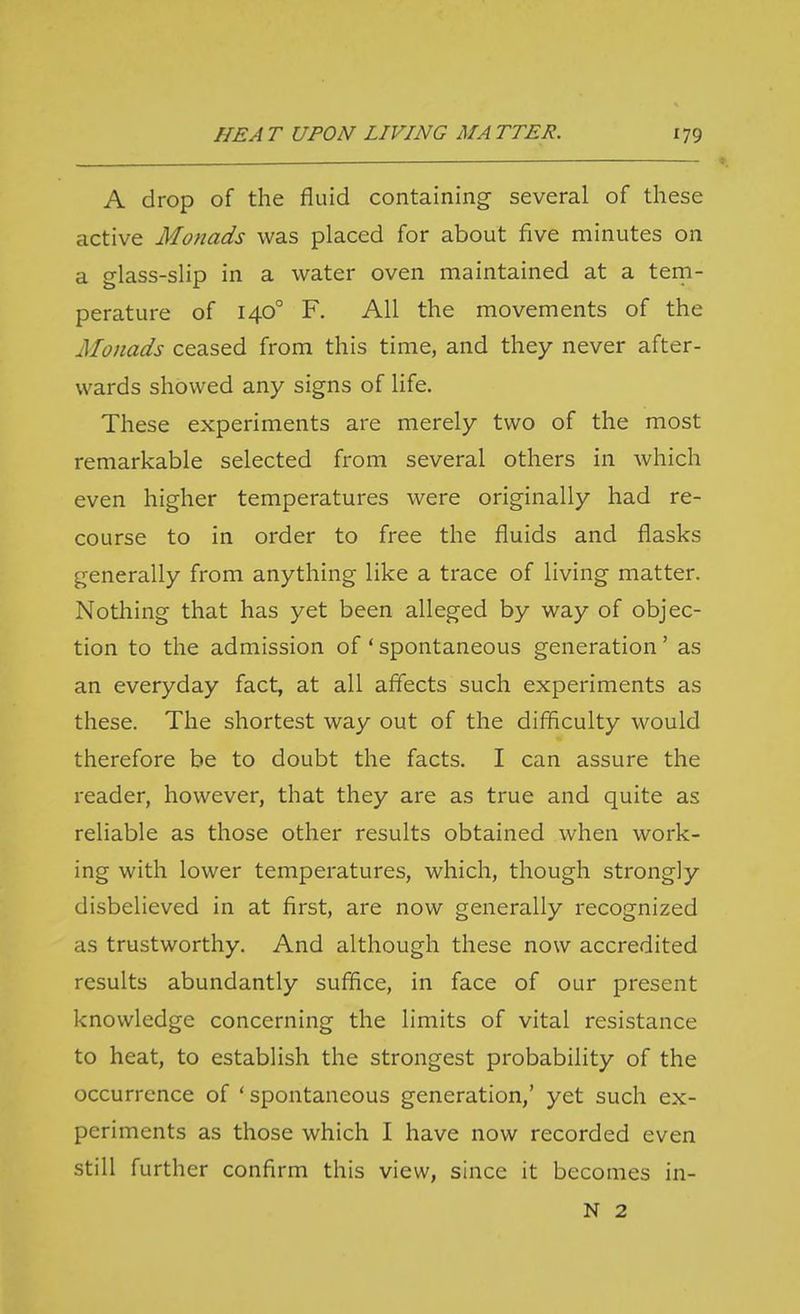 A drop of the fluid containing several of these active Monads was placed for about five minutes on a glass-slip in a water oven maintained at a tern- perature of 140° F. All the movements of the Monads ceased from this time, and they never after- wards showed any signs of life. These experiments are merely two of the most remarkable selected from several others in which even higher temperatures were originally had re- course to in order to free the fluids and flasks generally from anything like a trace of living matter. Nothing that has yet been alleged by way of objec- tion to the admission of ' spontaneous generation' as an everyday fact, at all affects such experiments as these. The shortest way out of the difficulty would therefore be to doubt the facts. I can assure the reader, however, that they are as true and quite as reliable as those other results obtained when work- ing with lower temperatures, which, though strongly disbelieved in at first, are now generally recognized as trustworthy. And although these now accredited results abundantly suffice, in face of our present knowledge concerning the limits of vital resistance to heat, to establish the strongest probability of the occurrence of ' spontaneous generation,' yet such ex- periments as those which I have now recorded even still further confirm this view, since it becomes in- N 2