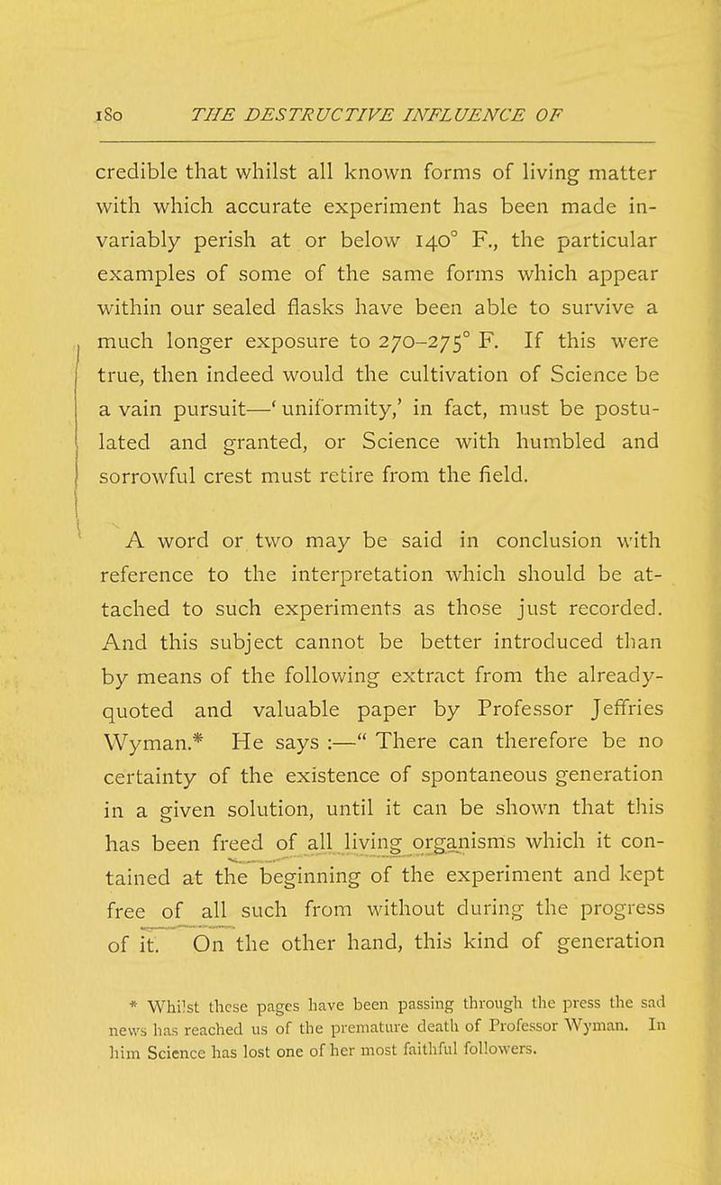credible that whilst all known forms of living matter with which accurate experiment has been made in- variably perish at or below 140° F., the particular examples of some of the same forms which appear within our sealed flasks have been able to survive a much longer exposure to 270-275° F. If this were true, then indeed would the cultivation of Science be a vain pursuit—' uniformity,' in fact, must be postu- lated and granted, or Science with humbled and sorrowful crest must retire from the held. A word or two may be said in conclusion with reference to the interpretation which should be at- tached to such experiments as those just recorded. And this subject cannot be better introduced than by means of the following extract from the already- quoted and valuable paper by Professor Jeffries Wyman.* He says :— There can therefore be no certainty of the existence of spontaneous generation in a given solution, until it can be shown that this has been freed of all living organisms which it con- tained at the beginning of the experiment and kept free of all such from without during the progress of it On the other hand, this kind of generation * Whilst these pages have been passing through the press the sad news has reached us of the premature death of Professor Wyman. In iiim Science has lost one of her most faithful followers.