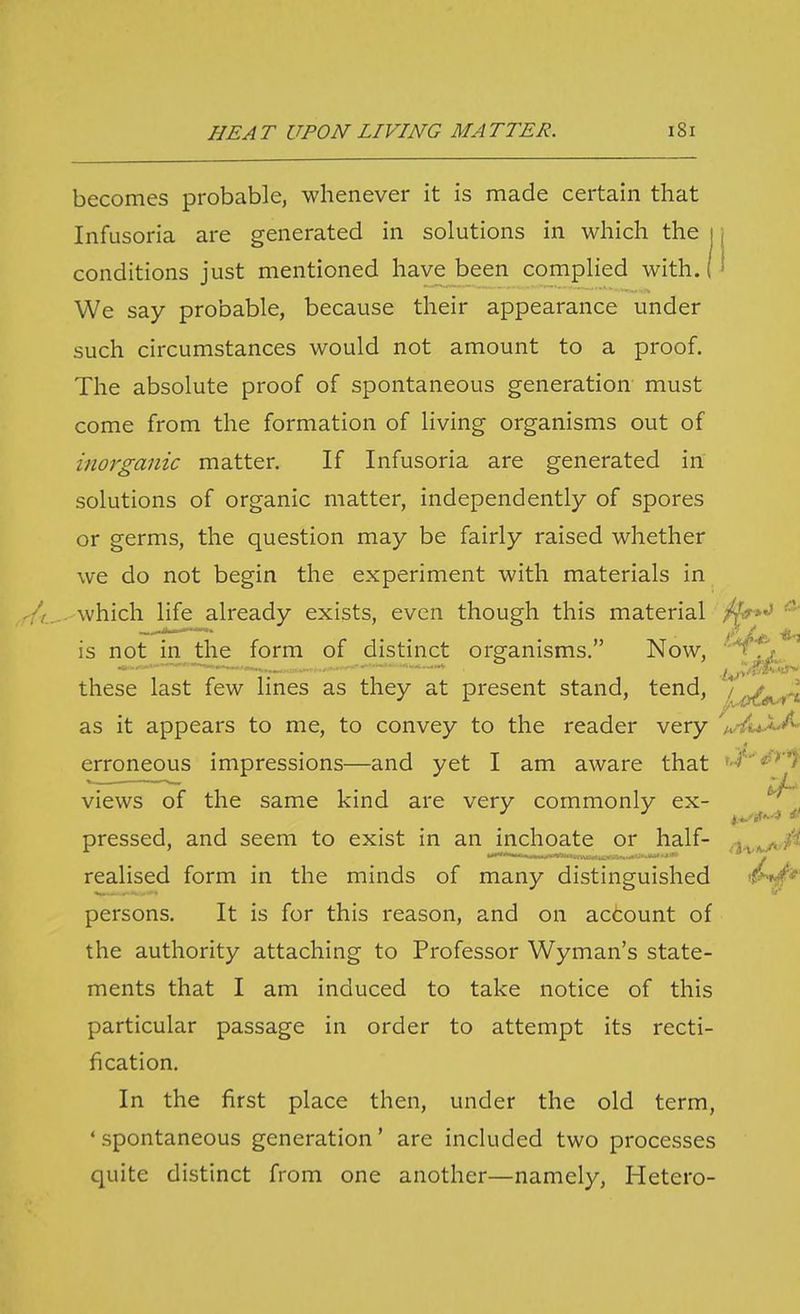 becomes probable, whenever it is made certain that Infusoria are generated in solutions in which the i conditions just mentioned have been complied with. ( We say probable, because their appearance under such circumstances would not amount to a proof. The absolute proof of spontaneous generation must come from the formation of living organisms out of inorganic matter. If Infusoria are generated in solutions of organic matter, independently of spores or germs, the question may be fairly raised whether we do not begin the experiment with materials in which life already exists, even though this material is not in the form of distinct organisms. Now, ''^fs^ these last few lines as they at present stand, tend, /^^.^-^ as it appears to me, to convey to the reader very ^w-ZuJi^ erroneous impressions—and yet I am aware that f-^)**^* views of the same kind are very commonly ex- pressed, and seem to exist in an inchoate or half- -j.^,^./ realised form in the minds of many distinguished '!?^*' persons. It is for this reason, and on account of the authority attaching to Professor Wyman's state- ments that I am induced to take notice of this particular passage in order to attempt its recti- fication. In the first place then, under the old term, ' spontaneous generation' are included two processes quite distinct from one another—namely, Hetero-
