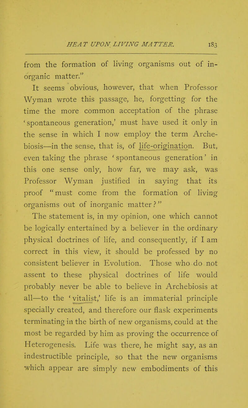from the formation of living organisms out of in- organic matter. It seems obvious, however, that when Professor Wyman wrote this passage, he, forgetting for the time the more common acceptation of the phrase 'spontaneous generation,' must have used it only in the sense in which I now employ the term Arche- biosis—in the sense, that is, of life-originatign. But, even taking the phrase ' spontaneous generation' in this one sense only, how far, we may ask, was Professor Wyman justified in saying that its proof  must come from the formation of living organisms out of inorganic matter ? The statement is, in my opinion, one which cannot be logically entertained by a believer in the ordinary physical doctrines of life, and consequently, if I am correct in this view, it should be professed by no consistent believer in Evolution. Those who do not assent to these physical doctrines of life would probably never be able to believe in Archebiosis at all—to the ' vitalist,' life is an immaterial principle specially created, and therefore our flask experiments terminating in the birth of new organisms, could at the most be regarded by him as proving the occurrence of Heterogenesis. Life was there, he might say, as an indestructible principle, so that the new organisms which appear arc simply new embodiments of this