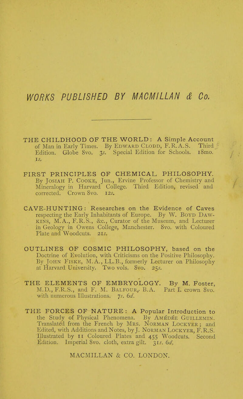 WORKS PUBLISHED BY MACMILLAN & Co. THE CHILDHOOD OF THE WORLD: A Simple Account of Man in Early Times. By Edward Clodd, F.R.A.S. Third Edition. Globe 8vo. 3j. Special Edition for Schools. i8mo. is. FIRST PRINCIPLES OF CHEMICAL PHILOSOPHY. By JosiAH P. Cooke, Jun., Ervine Professor of Chemistry and Mineralogy in Harvard College. Third Edition, revised and corrected. Crown 8vo. I2s, CAVE-HUNTING: Researches on the Evidence of Caves respecting the Early Inhabitants of Europe. By W. BoYD Daw- kins, M.A., F.R.S., &c., Curator of tlae Museum, and Lecturer in Geology in Owens College, Manchester. 8vo. with Coloured Plate and Woodcuts. 2is. OUTLINES OF COSMIC PHILOSOPHY, based on the Doctrine of Evolution, with Criticisms on the Positive Philosophy. By John Fiskk, M. A., LL.B., formerly Lecturer on Philosophy at Harvard University. Two vols. 8vo. 25^. THE ELEMENTS OF EMBRYOLOGY. By M. Foster, M.D., F.R.S., and F. M. Balfour,. B.A. Part I. crown 8vo. with numerous Illustrations, ^s. 6d. THE FORCES OF NATURE : A Popular Introduction to the Study of Physical Phenomena. By Am:^dee Guillemin. Translated from the French by Mrs. Norman Lockyer; and Edited, with Additions and Notes, by J. Norman Lockyer, F.R.S. Illustrated by 11 Coloured Plates and 455 Woodcuts. Second Edition. Imperial 8vo. cloth, extra gilt. t^is. 6d.