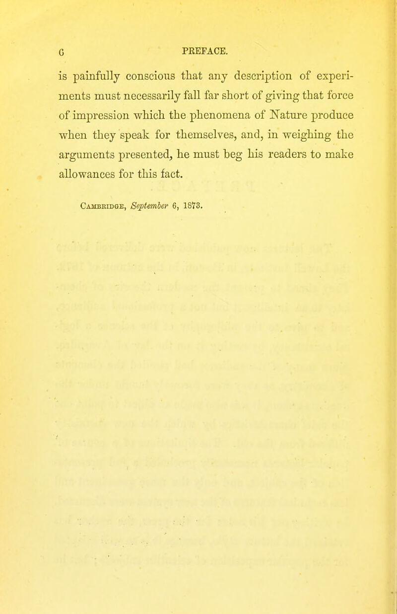 is painfully conscious that any description of experi- ments must necessarily fall far short of giving that force of impression which the phenomena of Nature produce when they speak for themselves, and, in weighing the arguments presented, he must beg his readers to make allowances for this fact.