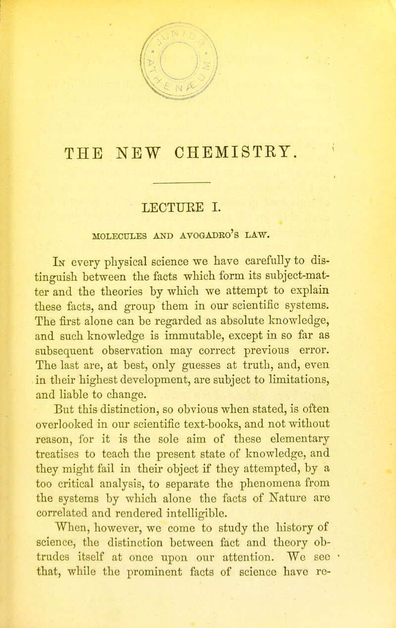 THE NEW CHEMISTRY. LECTUEE I. MOLECULES AND AVOGADKO's LAW. In every physical science we have carefully to dis- tinguish between the facts which form its subject-mat- ter and the theories by which we attempt to explain these facts, and group them in our scientific systems. The first alone can be regarded as absolute knowledge, and such knowledge is immutable, except in so far as subsequent observation may correct previous error. The last are, at best, only guesses at truth, and, even in their highest development, are subject to limitations, and liable to change. But this distinction, so obvious when stated, is often overlooked in our scientific text-books, and not without reason, for it is the sole aim of these elementary treatises to teach the present state of knowledge, and they might fail in their object if they attempted, by a too critical analysis, to separate the phenomena from the systems by which alone the facts of Natm-e are correlated and rendered intelligible. When, however, we come to study the history of science, the distinction between fact and theory ob- trudes itself at once upon our attention. We sec that, while the prominent facts of science have re-