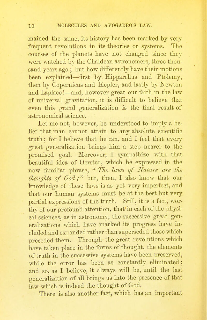 mained tlie same, its liistory lias been marked by very- frequent revolutions in its theories or systems. Tlie courses of tbe planets have not changed since they were watched by the Chaldean astronomers, three thou- sand years ago ; but how differently have their motions been explained—^first by EQpparchus and Ptolemy, then by Copernicus and Kepler, and lastly by ISTewton and Laplace!—and, however great our faith in the law of imiversal gravitation, it is difficult to believe that even this grand generalization is the final result of astronomical science. Let me not, however, be understood to imply a be- lief that man cannot attain to any absolute scientific truth; for I believe that he can, and I feel that every great generalization brings him a step nearer to the promised goal. Moreover, I sympathize with that beautiful idea of Oersted, which he expressed in the now familiar phrase,  The laws of Nature are the thoughts of God;'''' but, then, I also know that our knowledge of these laws is as yet very imperfect, and that our human systems must be at the best but very partial expressions of the truth. Still, it is a fact, wor- thy of our profound attention, that in each of the physi- cal sciences, as in astronomy, the successive great gen- eralizations which have marked its progress have in- cluded and expanded rather than superseded those which preceded them. Through the great revolutions which have taken place in the forms of thought, the elements of truth in the successive systems have been preserved, while the error has been as constantly eliminated; and so, as I believe, it always will be, until the last generalization of all brings us into the presence of that law which is indeed the thought of God. There is also another fact, which has an important