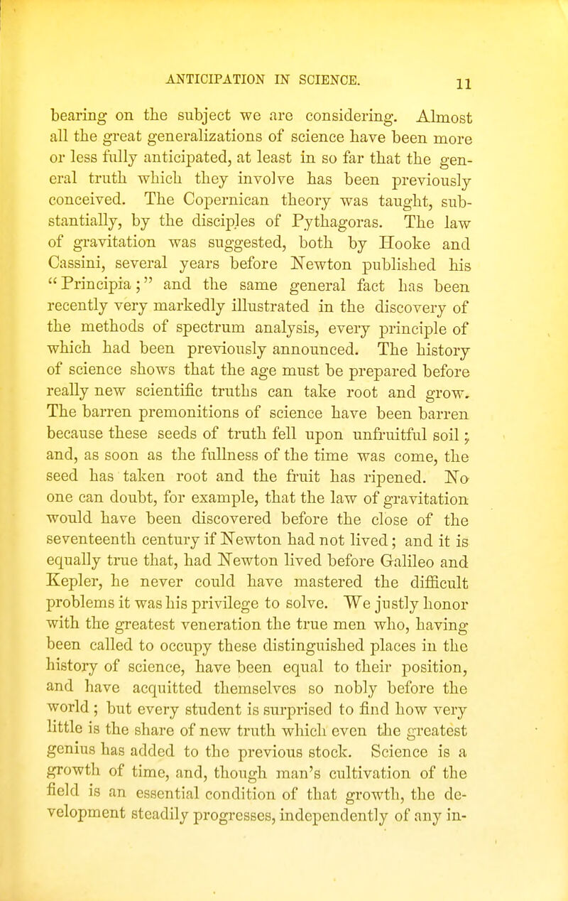 ANTICIPATION IN SCIENCE. bearing on the subject we are considering. Almost all the great generalizations of science have been more or less lully anticipated, at least in so far that the gen- eral truth which they involve has been previously conceived. The Copernican theory was taught, sub- stantially, by the disciples of Pythagoras. The law of gravitation was suggested, both by Hooke and Cassini, several years before ISTewton published his  Principia; and the same general fact has been recently very markedly illustrated in the discovery of the methods of spectrum analysis, every principle of which had been previously announced. The history of science shows that the age must be prepared before really new scientific truths can take root and grow. The barren premonitions of science have been barren because these seeds of truth fell upon unfruitful soil; and, as soon as the fullness of the time was come, the seed has taken root and the fruit has ripened. No one can doubt, for example, that the law of gravitation would have been discovered before the close of the seventeenth century if Newton had not lived; and it is equally true that, had Newton lived before Galileo and Kepler, he never could have mastered the difficult problems it was his privilege to solve. We justly honor with the greatest veneration the true men who, having been called to occupy these distinguished places in the history of science, have been equal to their position, and have acquitted themselves so nobly before the world ; but every student is surprised to find how very little is the share of new truth which even the greatest genius has added to the previous stock. Science is a growth of time, and, though man's cultivation of the field is an essential condition of that growth, the de- velopment steadily progresses, independently of any in-
